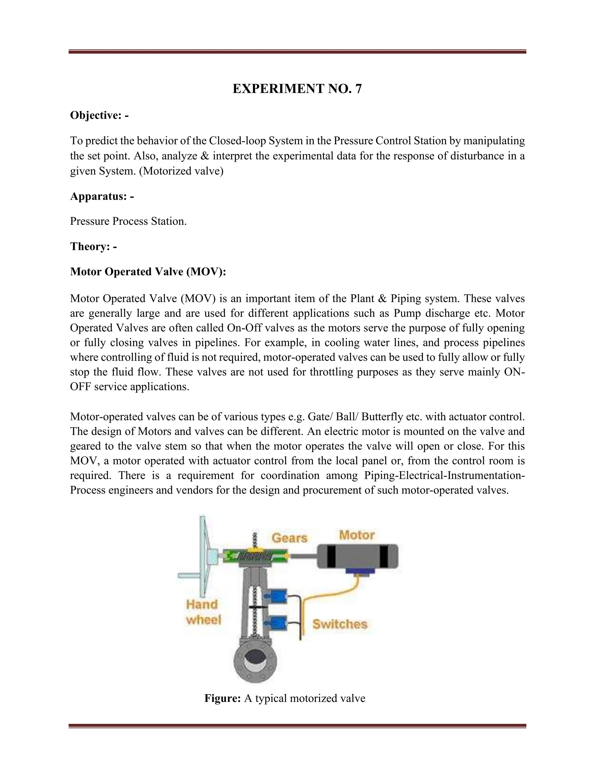 EXPERIMENT NO. 7
Objective: -
To predict the behavior of the Closed-loop System in the Pressure Control Station by manipulating
the set point. Also, analyze & interpret the experimental data for the response of disturbance in a
given System. (Motorized valve)
Apparatus: -
Pressure Process Station.
Theory: -
Motor Operated Valve (MOV):
Motor Operated Valve (MOV) is an important item of the Plant & Piping system. These valves
are generally large and are used for different applications such as Pump discharge etc. Motor
Operated Valves are often called On-Off valves as the motors serve the purpose of fully opening
or fully closing valves in pipelines. For example, in cooling water lines, and process pipelines
where controlling of fluid is not required, motor-operated valves can be used to fully allow or fully
stop the fluid flow. These valves are not used for throttling purposes as they serve mainly ON-
OFF service applications.
Motor-operated valves can be of various types e.g. Gate/ Ball/ Butterfly etc. with actuator control.
The design of Motors and valves can be different. An electric motor is mounted on the valve and
geared to the valve stem so that when the motor operates the valve will open or close. For this
MOV, a motor operated with actuator control from the local panel or, from the control room is
required. There is a requirement for coordination among Piping-Electrical-Instrumentation-
Process engineers and vendors for the design and procurement of such motor-operated valves.
Figure: A typical motorized valve
 
