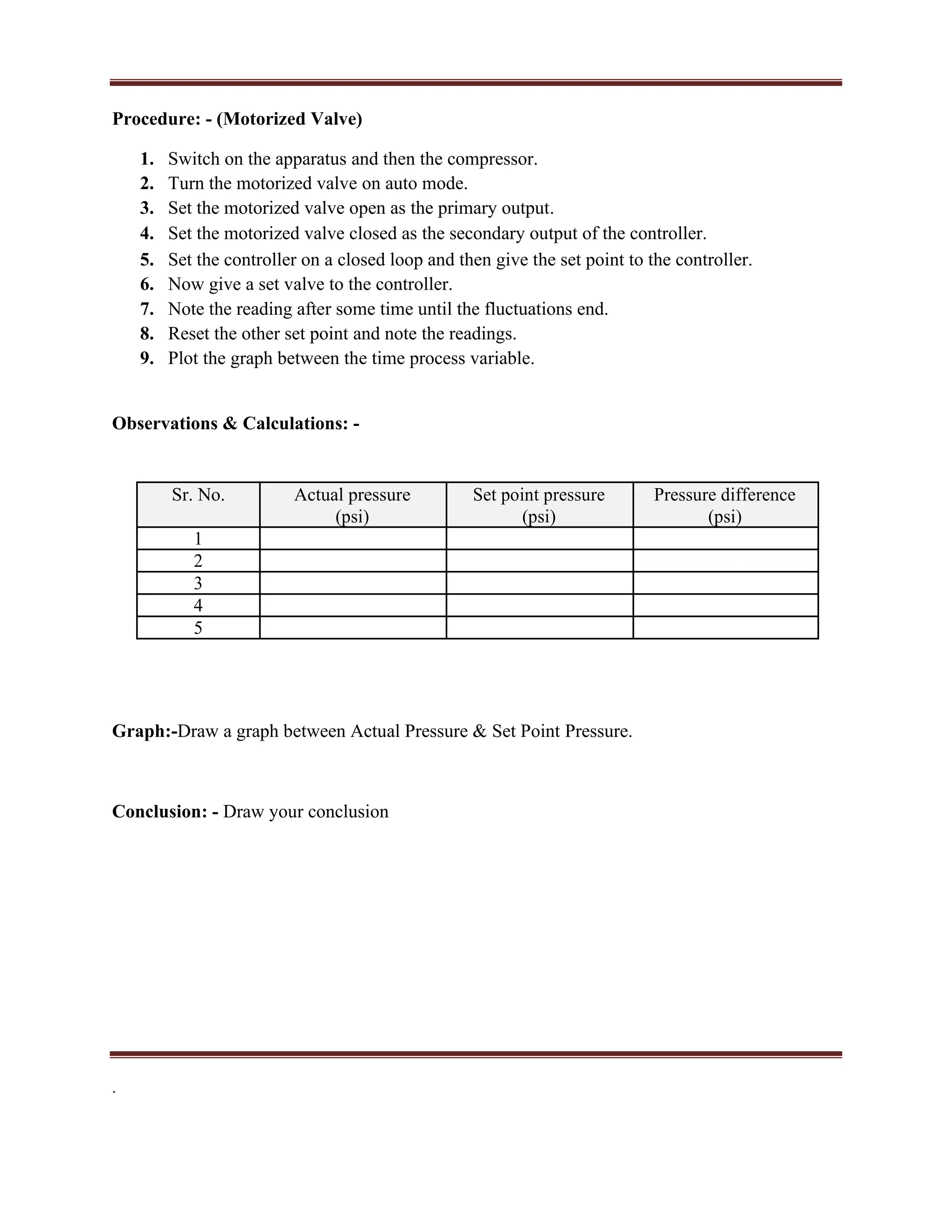 Procedure: - (Motorized Valve)
1. Switch on the apparatus and then the compressor.
2. Turn the motorized valve on auto mode.
3. Set the motorized valve open as the primary output.
4. Set the motorized valve closed as the secondary output of the controller.
5. Set the controller on a closed loop and then give the set point to the controller.
6. Now give a set valve to the controller.
7. Note the reading after some time until the fluctuations end.
8. Reset the other set point and note the readings.
9. Plot the graph between the time process variable.
Observations & Calculations: -
Sr. No. Actual pressure Set point pressure Pressure difference
(psi) (psi) (psi)
1
2
3
4
5
Graph:-Draw a graph between Actual Pressure & Set Point Pressure.
Conclusion: - Draw your conclusion
.
 