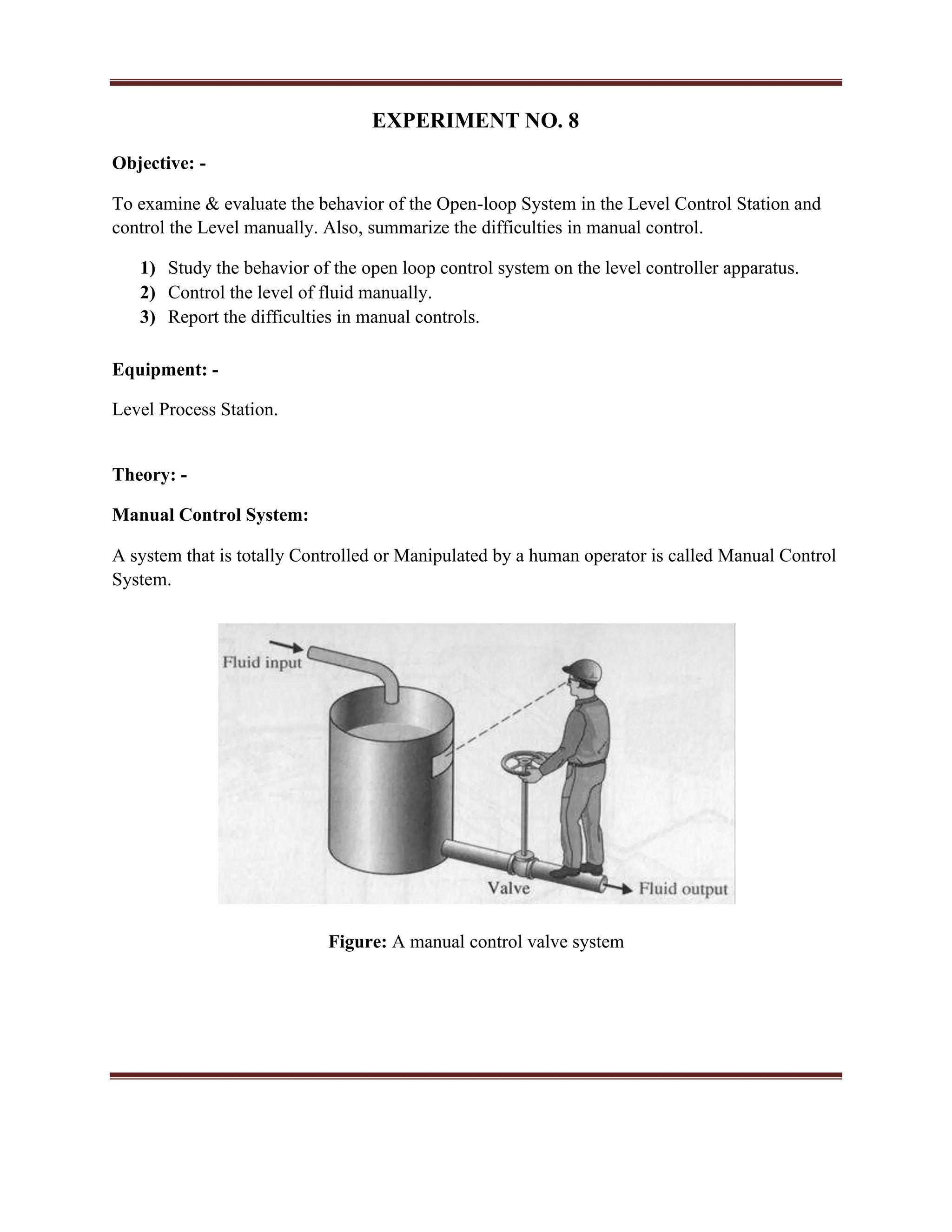 EXPERIMENT NO. 8
Objective: -
To examine & evaluate the behavior of the Open-loop System in the Level Control Station and
control the Level manually. Also, summarize the difficulties in manual control.
1) Study the behavior of the open loop control system on the level controller apparatus.
2) Control the level of fluid manually.
3) Report the difficulties in manual controls.
Equipment: -
Level Process Station.
Theory: -
Manual Control System:
A system that is totally Controlled or Manipulated by a human operator is called Manual Control
System.
Figure: A manual control valve system
 