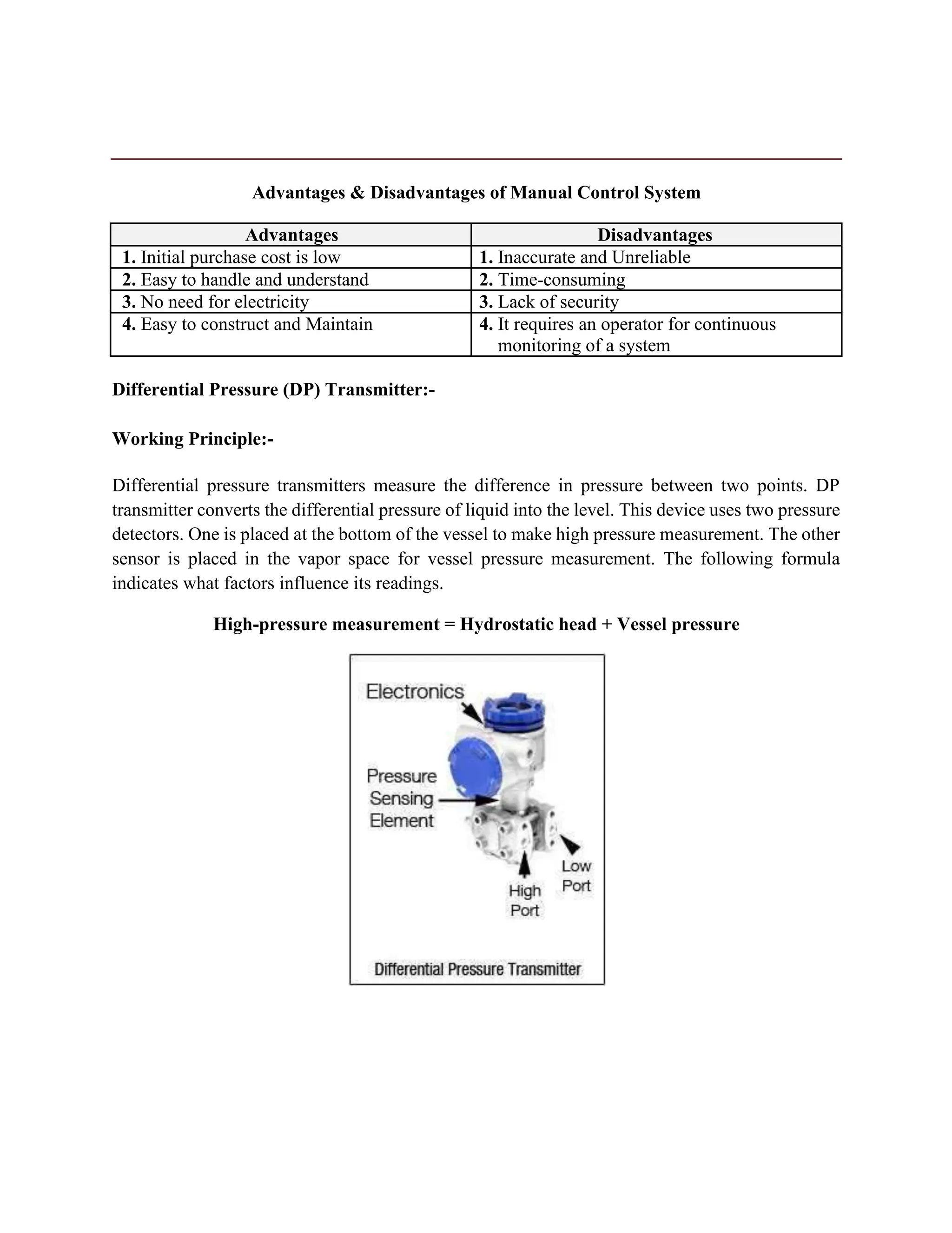 Advantages & Disadvantages of Manual Control System
Advantages Disadvantages
1. Initial purchase cost is low 1. Inaccurate and Unreliable
2. Easy to handle and understand 2. Time-consuming
3. No need for electricity 3. Lack of security
4. Easy to construct and Maintain 4. It requires an operator for continuous
monitoring of a system
Differential Pressure (DP) Transmitter:-
Working Principle:-
Differential pressure transmitters measure the difference in pressure between two points. DP
transmitter converts the differential pressure of liquid into the level. This device uses two pressure
detectors. One is placed at the bottom of the vessel to make high pressure measurement. The other
sensor is placed in the vapor space for vessel pressure measurement. The following formula
indicates what factors influence its readings.
High-pressure measurement = Hydrostatic head + Vessel pressure
 