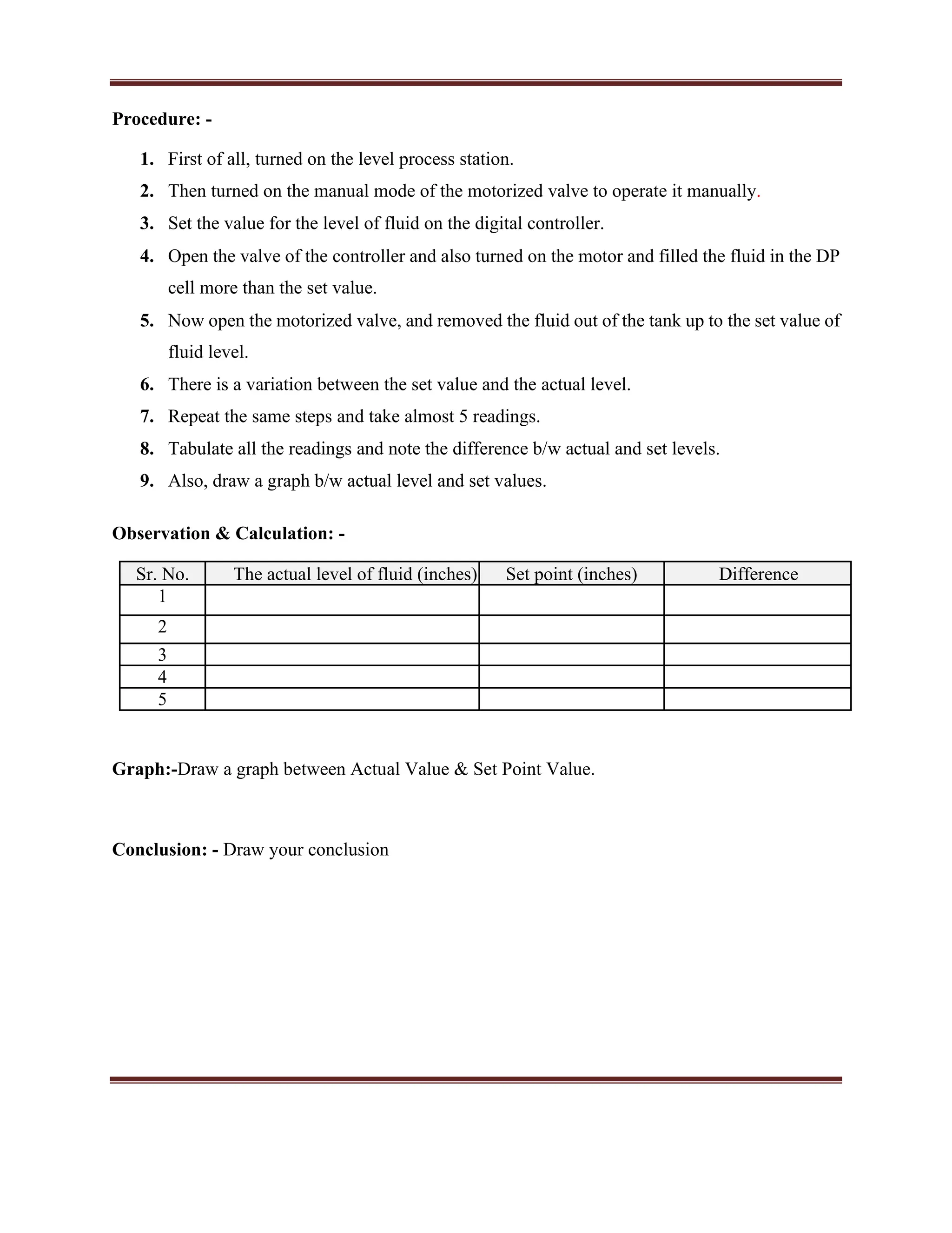 Procedure: -
1. First of all, turned on the level process station.
2. Then turned on the manual mode of the motorized valve to operate it manually.
3. Set the value for the level of fluid on the digital controller.
4. Open the valve of the controller and also turned on the motor and filled the fluid in the DP
cell more than the set value.
5. Now open the motorized valve, and removed the fluid out of the tank up to the set value of
fluid level.
6. There is a variation between the set value and the actual level.
7. Repeat the same steps and take almost 5 readings.
8. Tabulate all the readings and note the difference b/w actual and set levels.
9. Also, draw a graph b/w actual level and set values.
Observation & Calculation: -
Sr. No. The actual level of fluid (inches) Set point (inches) Difference
1
2
3
4
5
Graph:-Draw a graph between Actual Value & Set Point Value.
Conclusion: - Draw your conclusion
 