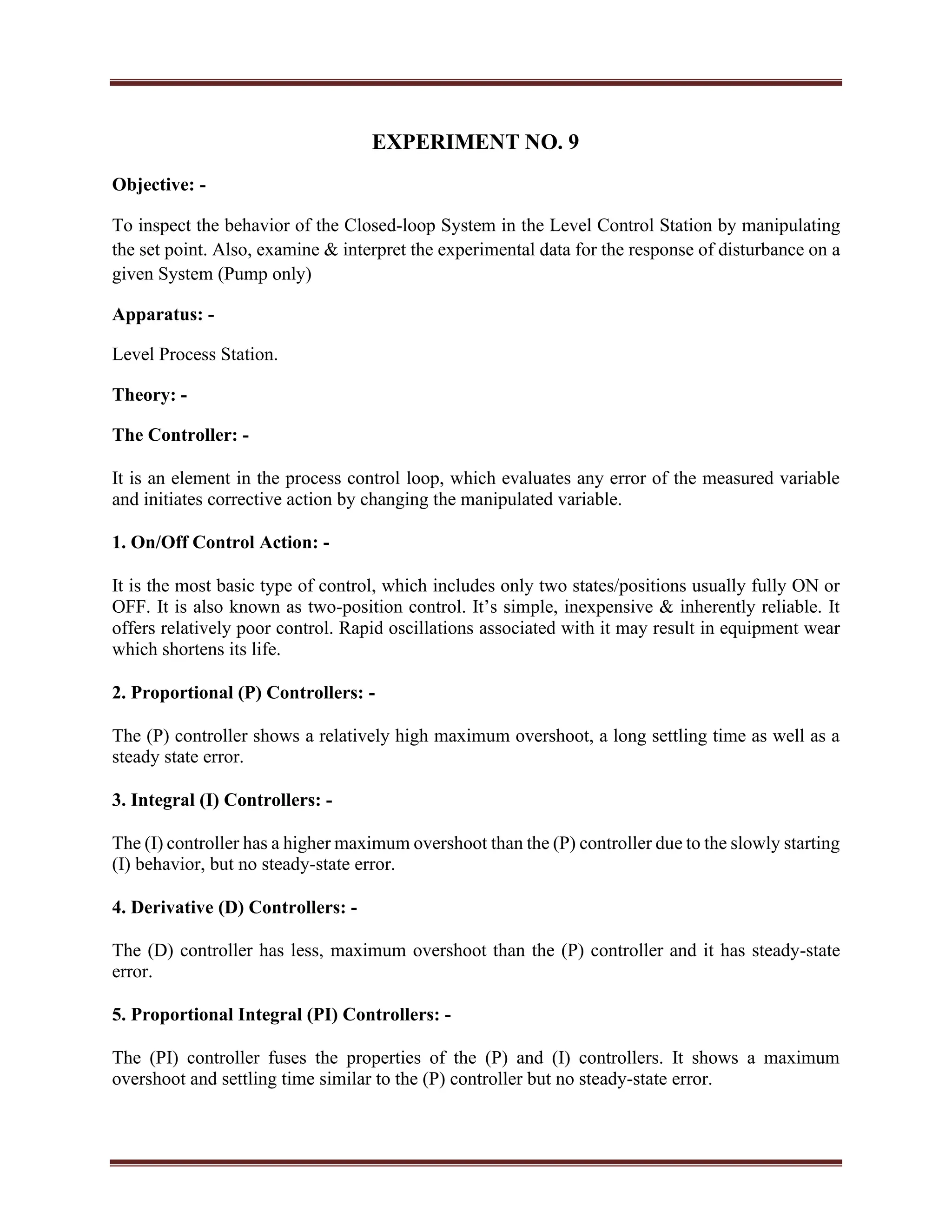 EXPERIMENT NO. 9
Objective: -
To inspect the behavior of the Closed-loop System in the Level Control Station by manipulating
the set point. Also, examine & interpret the experimental data for the response of disturbance on a
given System (Pump only)
Apparatus: -
Level Process Station.
Theory: -
The Controller: -
It is an element in the process control loop, which evaluates any error of the measured variable
and initiates corrective action by changing the manipulated variable.
1. On/Off Control Action: -
It is the most basic type of control, which includes only two states/positions usually fully ON or
OFF. It is also known as two-position control. It’s simple, inexpensive & inherently reliable. It
offers relatively poor control. Rapid oscillations associated with it may result in equipment wear
which shortens its life.
2. Proportional (P) Controllers: -
The (P) controller shows a relatively high maximum overshoot, a long settling time as well as a
steady state error.
3. Integral (I) Controllers: -
The (I) controller has a higher maximum overshoot than the (P) controller due to the slowly starting
(I) behavior, but no steady-state error.
4. Derivative (D) Controllers: -
The (D) controller has less, maximum overshoot than the (P) controller and it has steady-state
error.
5. Proportional Integral (PI) Controllers: -
The (PI) controller fuses the properties of the (P) and (I) controllers. It shows a maximum
overshoot and settling time similar to the (P) controller but no steady-state error.
 