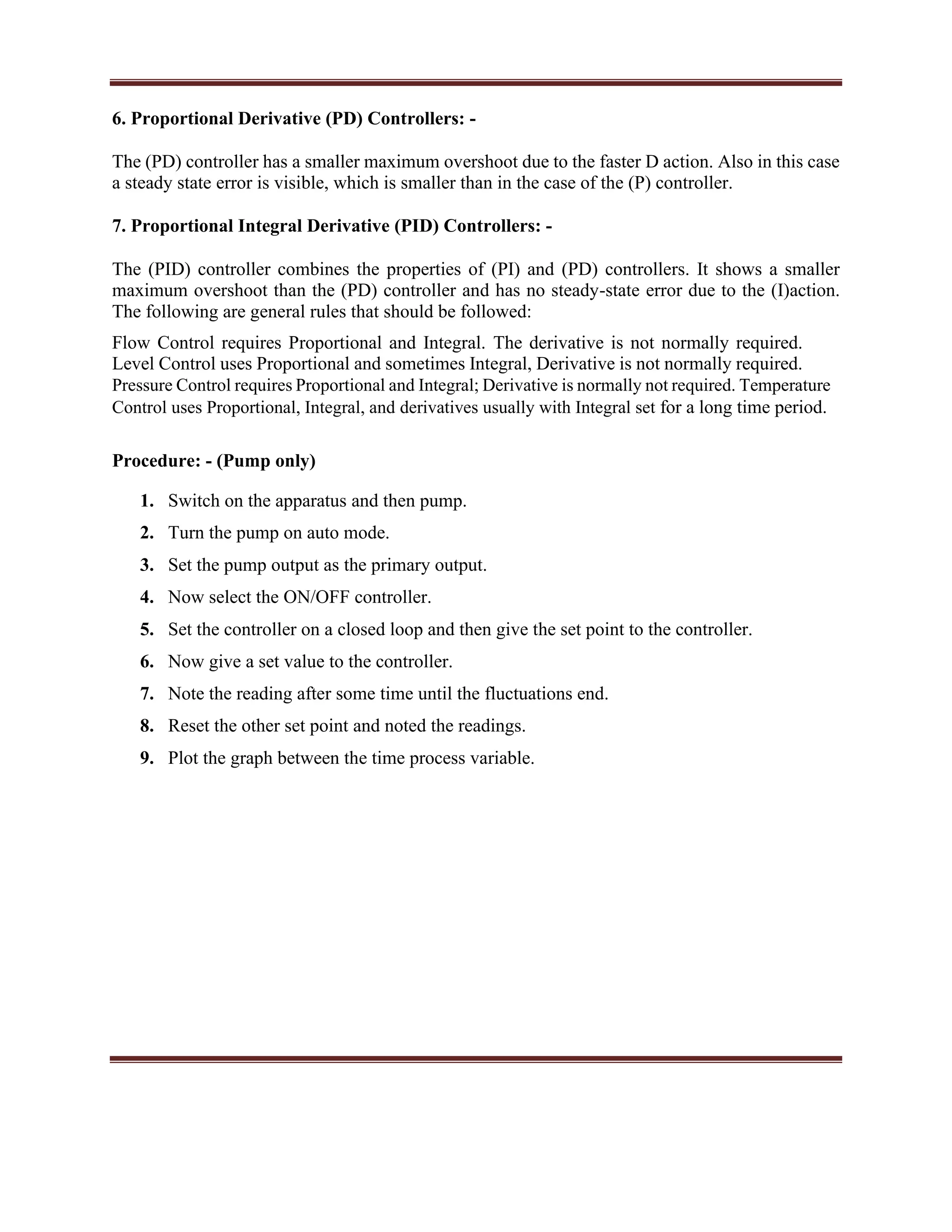 6. Proportional Derivative (PD) Controllers: -
The (PD) controller has a smaller maximum overshoot due to the faster D action. Also in this case
a steady state error is visible, which is smaller than in the case of the (P) controller.
7. Proportional Integral Derivative (PID) Controllers: -
The (PID) controller combines the properties of (PI) and (PD) controllers. It shows a smaller
maximum overshoot than the (PD) controller and has no steady-state error due to the (I)action.
The following are general rules that should be followed:
Flow Control requires Proportional and Integral. The derivative is not normally required.
Level Control uses Proportional and sometimes Integral, Derivative is not normally required.
Pressure Control requires Proportional and Integral; Derivative is normally not required. Temperature
Control uses Proportional, Integral, and derivatives usually with Integral set for a long time period.
Procedure: - (Pump only)
1. Switch on the apparatus and then pump.
2. Turn the pump on auto mode.
3. Set the pump output as the primary output.
4. Now select the ON/OFF controller.
5. Set the controller on a closed loop and then give the set point to the controller.
6. Now give a set value to the controller.
7. Note the reading after some time until the fluctuations end.
8. Reset the other set point and noted the readings.
9. Plot the graph between the time process variable.
 