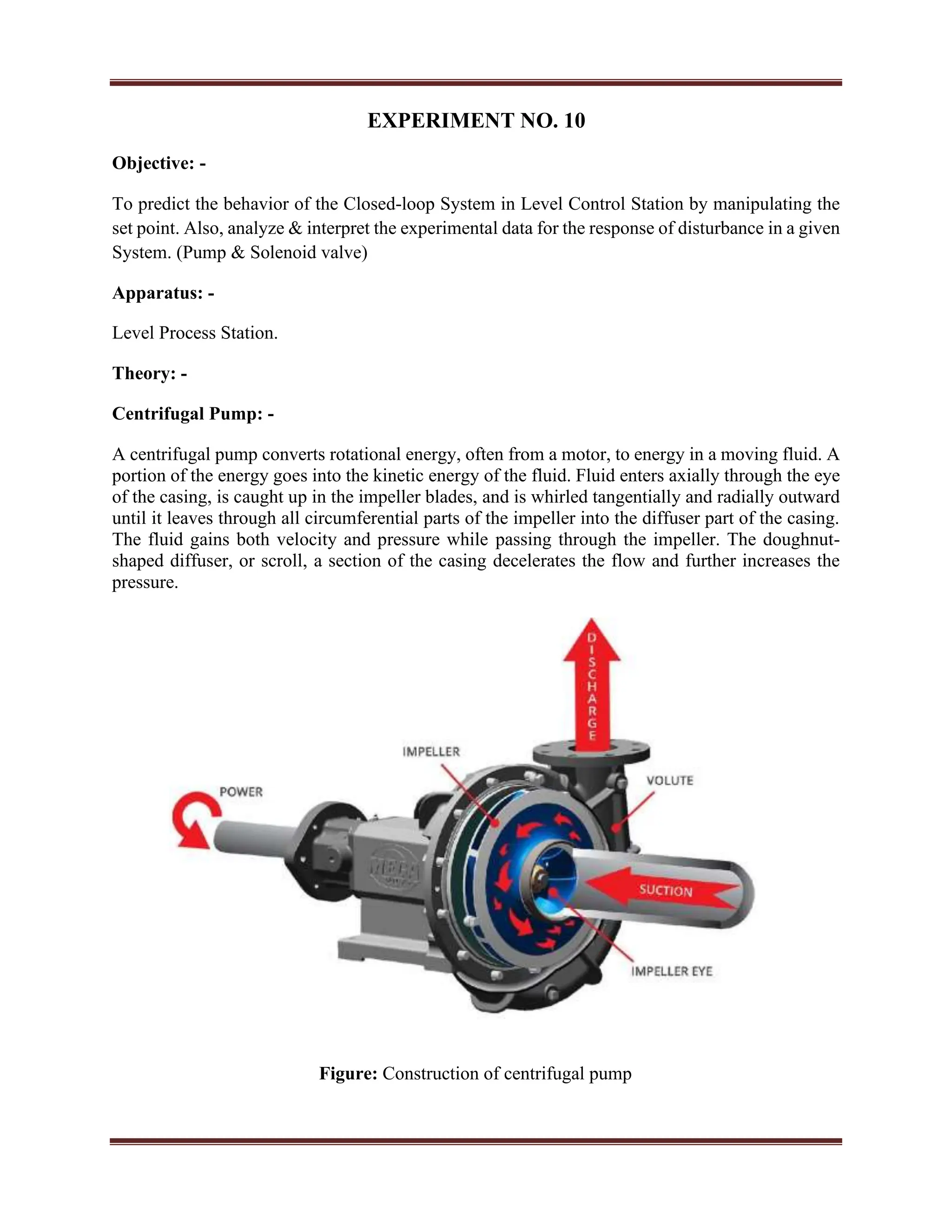 EXPERIMENT NO. 10
Objective: -
To predict the behavior of the Closed-loop System in Level Control Station by manipulating the
set point. Also, analyze & interpret the experimental data for the response of disturbance in a given
System. (Pump & Solenoid valve)
Apparatus: -
Level Process Station.
Theory: -
Centrifugal Pump: -
A centrifugal pump converts rotational energy, often from a motor, to energy in a moving fluid. A
portion of the energy goes into the kinetic energy of the fluid. Fluid enters axially through the eye
of the casing, is caught up in the impeller blades, and is whirled tangentially and radially outward
until it leaves through all circumferential parts of the impeller into the diffuser part of the casing.
The fluid gains both velocity and pressure while passing through the impeller. The doughnut-
shaped diffuser, or scroll, a section of the casing decelerates the flow and further increases the
pressure.
Figure: Construction of centrifugal pump
 