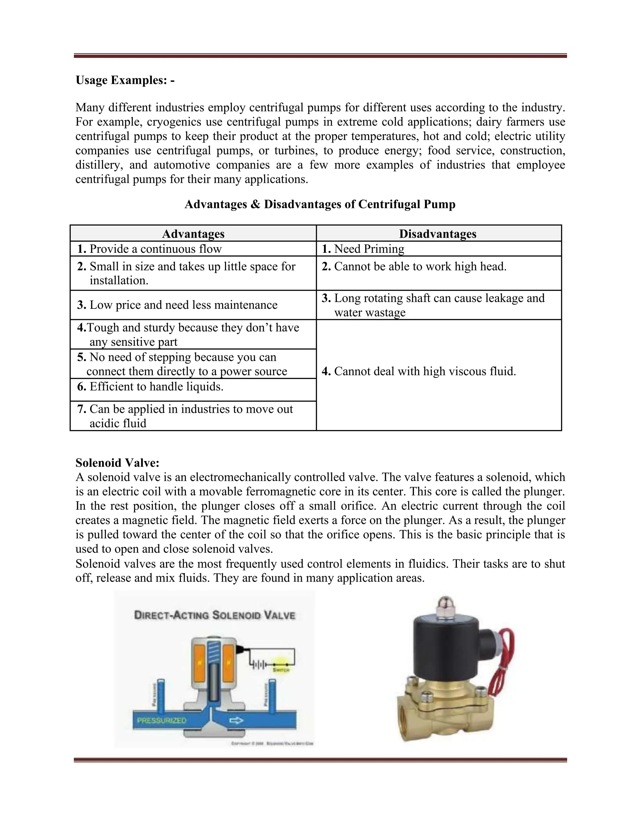 Usage Examples: -
Many different industries employ centrifugal pumps for different uses according to the industry.
For example, cryogenics use centrifugal pumps in extreme cold applications; dairy farmers use
centrifugal pumps to keep their product at the proper temperatures, hot and cold; electric utility
companies use centrifugal pumps, or turbines, to produce energy; food service, construction,
distillery, and automotive companies are a few more examples of industries that employee
centrifugal pumps for their many applications.
Advantages & Disadvantages of Centrifugal Pump
Advantages Disadvantages
1. Provide a continuous flow 1. Need Priming
2. Small in size and takes up little space for 2. Cannot be able to work high head.
installation.
3. Low price and need less maintenance
3. Long rotating shaft can cause leakage and
water wastage
4.Tough and sturdy because they don’t have
any sensitive part
5. No need of stepping because you can
4. Cannot deal with high viscous fluid.
connect them directly to a power source
6. Efficient to handle liquids.
7. Can be applied in industries to move out
acidic fluid
Solenoid Valve:
A solenoid valve is an electromechanically controlled valve. The valve features a solenoid, which
is an electric coil with a movable ferromagnetic core in its center. This core is called the plunger.
In the rest position, the plunger closes off a small orifice. An electric current through the coil
creates a magnetic field. The magnetic field exerts a force on the plunger. As a result, the plunger
is pulled toward the center of the coil so that the orifice opens. This is the basic principle that is
used to open and close solenoid valves.
Solenoid valves are the most frequently used control elements in fluidics. Their tasks are to shut
off, release and mix fluids. They are found in many application areas.
 