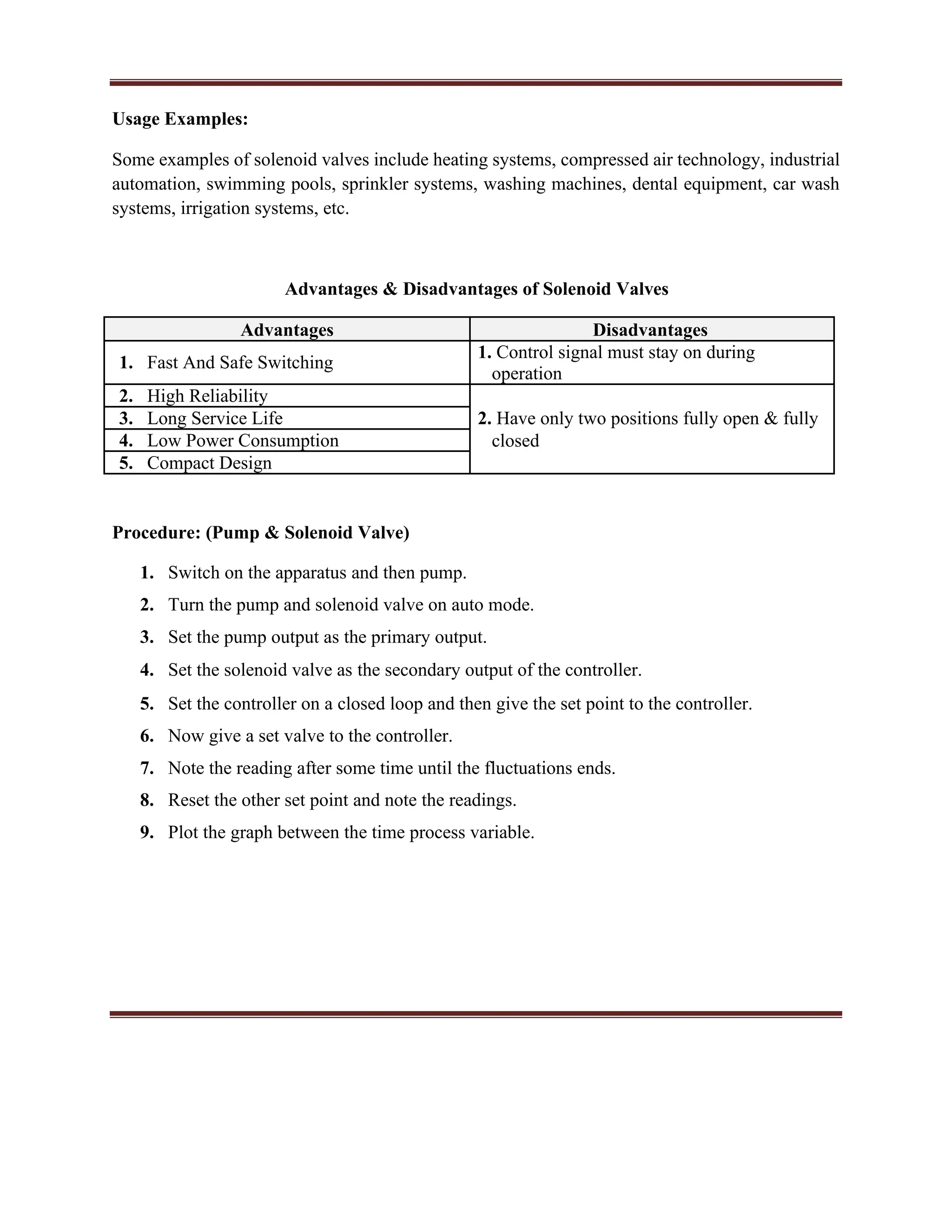 Usage Examples:
Some examples of solenoid valves include heating systems, compressed air technology, industrial
automation, swimming pools, sprinkler systems, washing machines, dental equipment, car wash
systems, irrigation systems, etc.
Advantages & Disadvantages of Solenoid Valves
Advantages Disadvantages
1. Fast And Safe Switching
1. Control signal must stay on during
operation
2. High Reliability
3. Long Service Life 2. Have only two positions fully open & fully
4. Low Power Consumption closed
5. Compact Design
Procedure: (Pump & Solenoid Valve)
1. Switch on the apparatus and then pump.
2. Turn the pump and solenoid valve on auto mode.
3. Set the pump output as the primary output.
4. Set the solenoid valve as the secondary output of the controller.
5. Set the controller on a closed loop and then give the set point to the controller.
6. Now give a set valve to the controller.
7. Note the reading after some time until the fluctuations ends.
8. Reset the other set point and note the readings.
9. Plot the graph between the time process variable.
 
