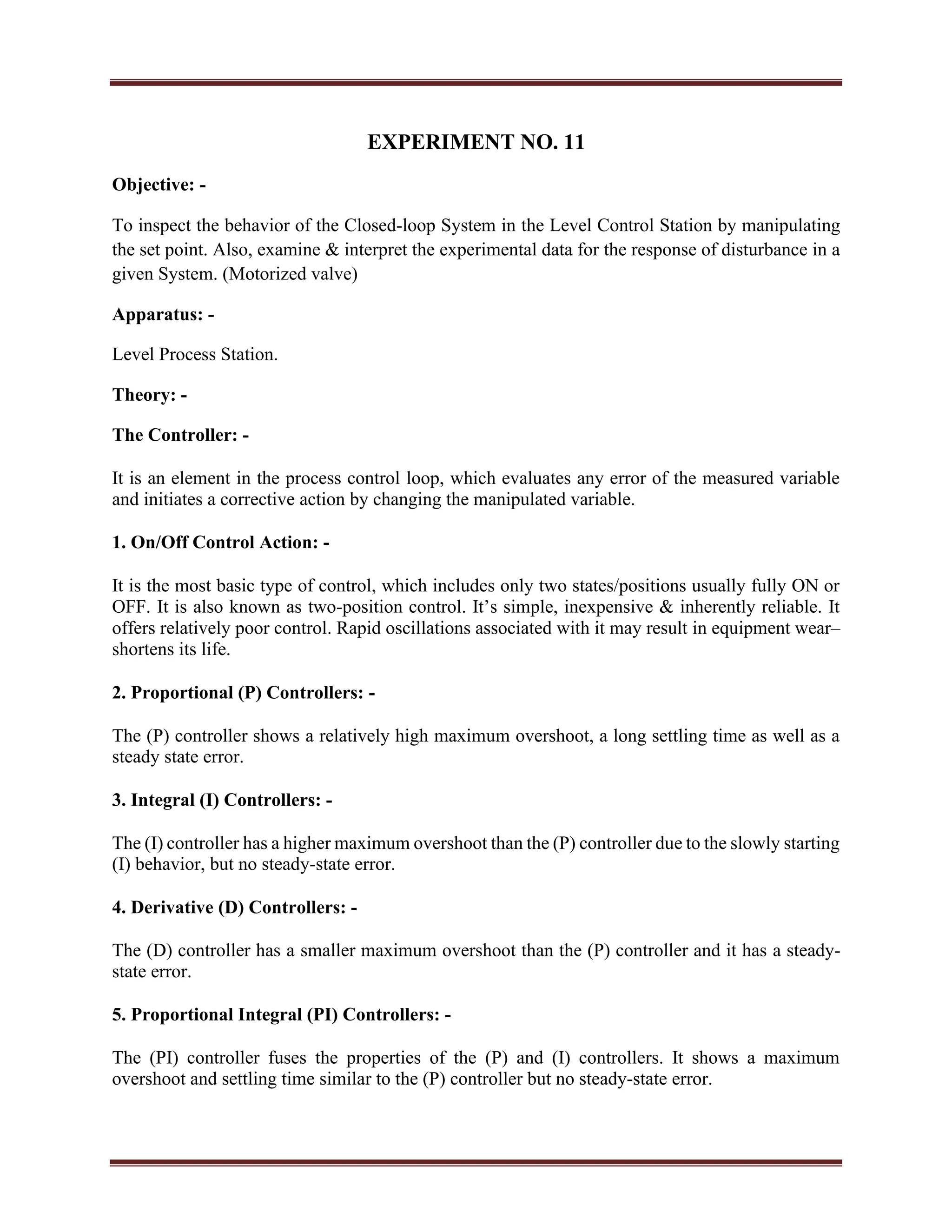 EXPERIMENT NO. 11
Objective: -
To inspect the behavior of the Closed-loop System in the Level Control Station by manipulating
the set point. Also, examine & interpret the experimental data for the response of disturbance in a
given System. (Motorized valve)
Apparatus: -
Level Process Station.
Theory: -
The Controller: -
It is an element in the process control loop, which evaluates any error of the measured variable
and initiates a corrective action by changing the manipulated variable.
1. On/Off Control Action: -
It is the most basic type of control, which includes only two states/positions usually fully ON or
OFF. It is also known as two-position control. It’s simple, inexpensive & inherently reliable. It
offers relatively poor control. Rapid oscillations associated with it may result in equipment wear–
shortens its life.
2. Proportional (P) Controllers: -
The (P) controller shows a relatively high maximum overshoot, a long settling time as well as a
steady state error.
3. Integral (I) Controllers: -
The (I) controller has a higher maximum overshoot than the (P) controller due to the slowly starting
(I) behavior, but no steady-state error.
4. Derivative (D) Controllers: -
The (D) controller has a smaller maximum overshoot than the (P) controller and it has a steady-
state error.
5. Proportional Integral (PI) Controllers: -
The (PI) controller fuses the properties of the (P) and (I) controllers. It shows a maximum
overshoot and settling time similar to the (P) controller but no steady-state error.
 