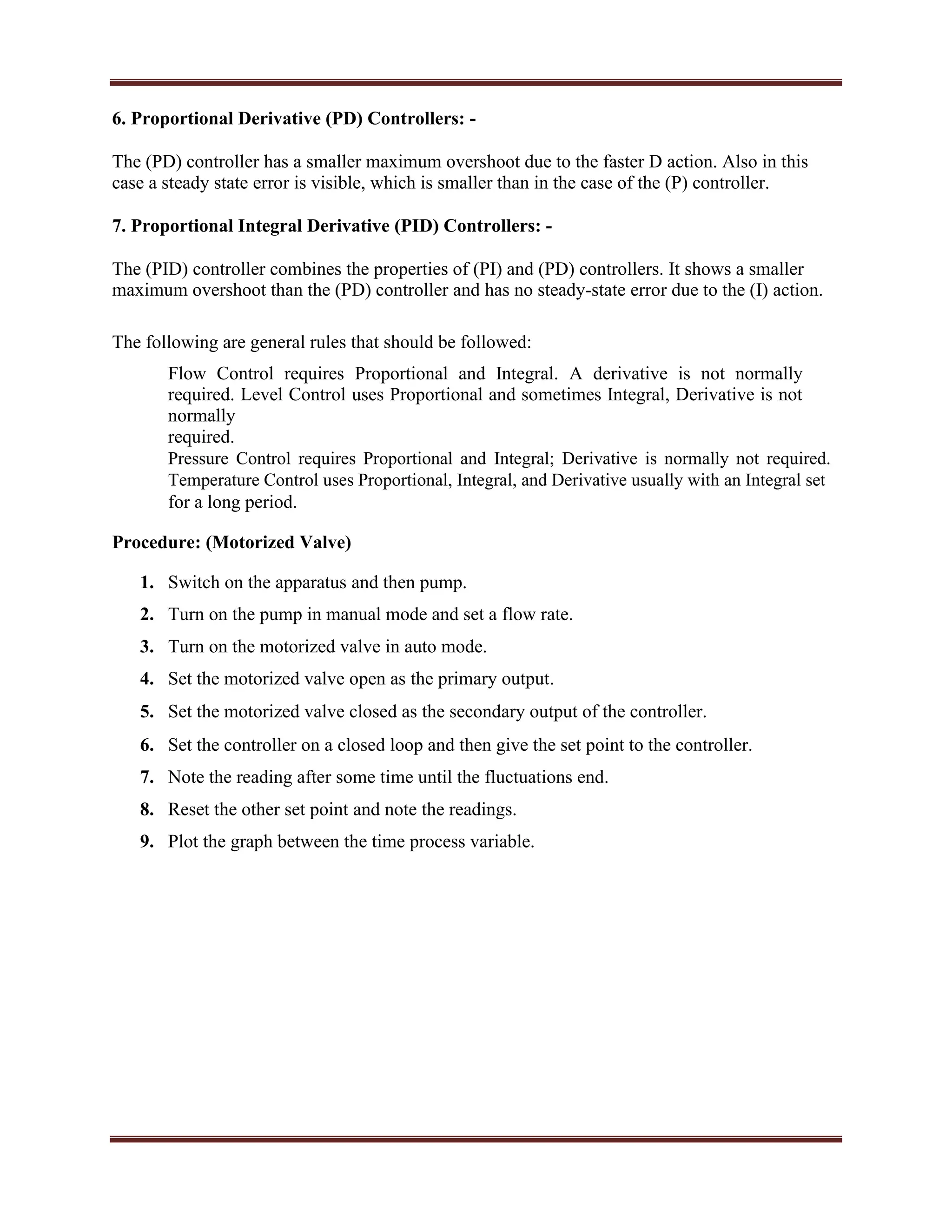 6. Proportional Derivative (PD) Controllers: -
The (PD) controller has a smaller maximum overshoot due to the faster D action. Also in this
case a steady state error is visible, which is smaller than in the case of the (P) controller.
7. Proportional Integral Derivative (PID) Controllers: -
The (PID) controller combines the properties of (PI) and (PD) controllers. It shows a smaller
maximum overshoot than the (PD) controller and has no steady-state error due to the (I) action.
The following are general rules that should be followed:
Flow Control requires Proportional and Integral. A derivative is not normally
required. Level Control uses Proportional and sometimes Integral, Derivative is not
normally
required.
Pressure Control requires Proportional and Integral; Derivative is normally not required.
Temperature Control uses Proportional, Integral, and Derivative usually with an Integral set
for a long period.
Procedure: (Motorized Valve)
1. Switch on the apparatus and then pump.
2. Turn on the pump in manual mode and set a flow rate.
3. Turn on the motorized valve in auto mode.
4. Set the motorized valve open as the primary output.
5. Set the motorized valve closed as the secondary output of the controller.
6. Set the controller on a closed loop and then give the set point to the controller.
7. Note the reading after some time until the fluctuations end.
8. Reset the other set point and note the readings.
9. Plot the graph between the time process variable.
 