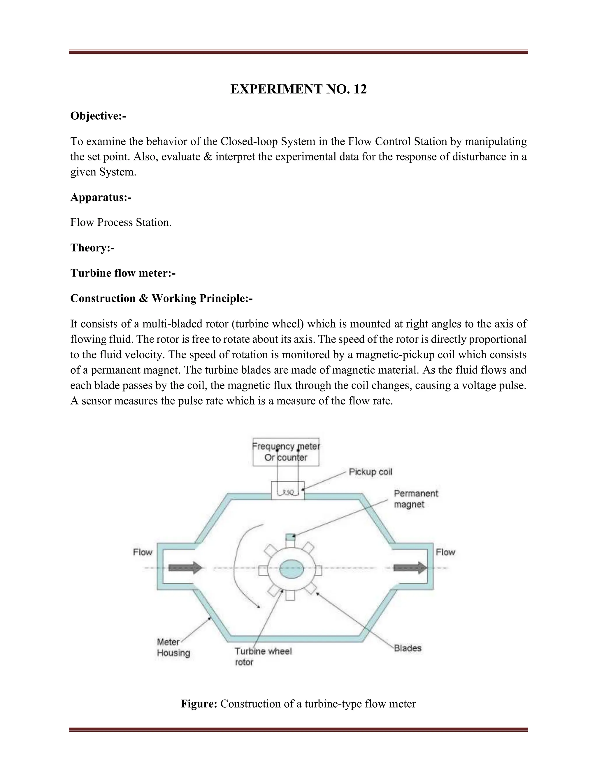 EXPERIMENT NO. 12
Objective:-
To examine the behavior of the Closed-loop System in the Flow Control Station by manipulating
the set point. Also, evaluate & interpret the experimental data for the response of disturbance in a
given System.
Apparatus:-
Flow Process Station.
Theory:-
Turbine flow meter:-
Construction & Working Principle:-
It consists of a multi-bladed rotor (turbine wheel) which is mounted at right angles to the axis of
flowing fluid. The rotor is free to rotate about its axis. The speed of the rotor is directly proportional
to the fluid velocity. The speed of rotation is monitored by a magnetic-pickup coil which consists
of a permanent magnet. The turbine blades are made of magnetic material. As the fluid flows and
each blade passes by the coil, the magnetic flux through the coil changes, causing a voltage pulse.
A sensor measures the pulse rate which is a measure of the flow rate.
Figure: Construction of a turbine-type flow meter
 