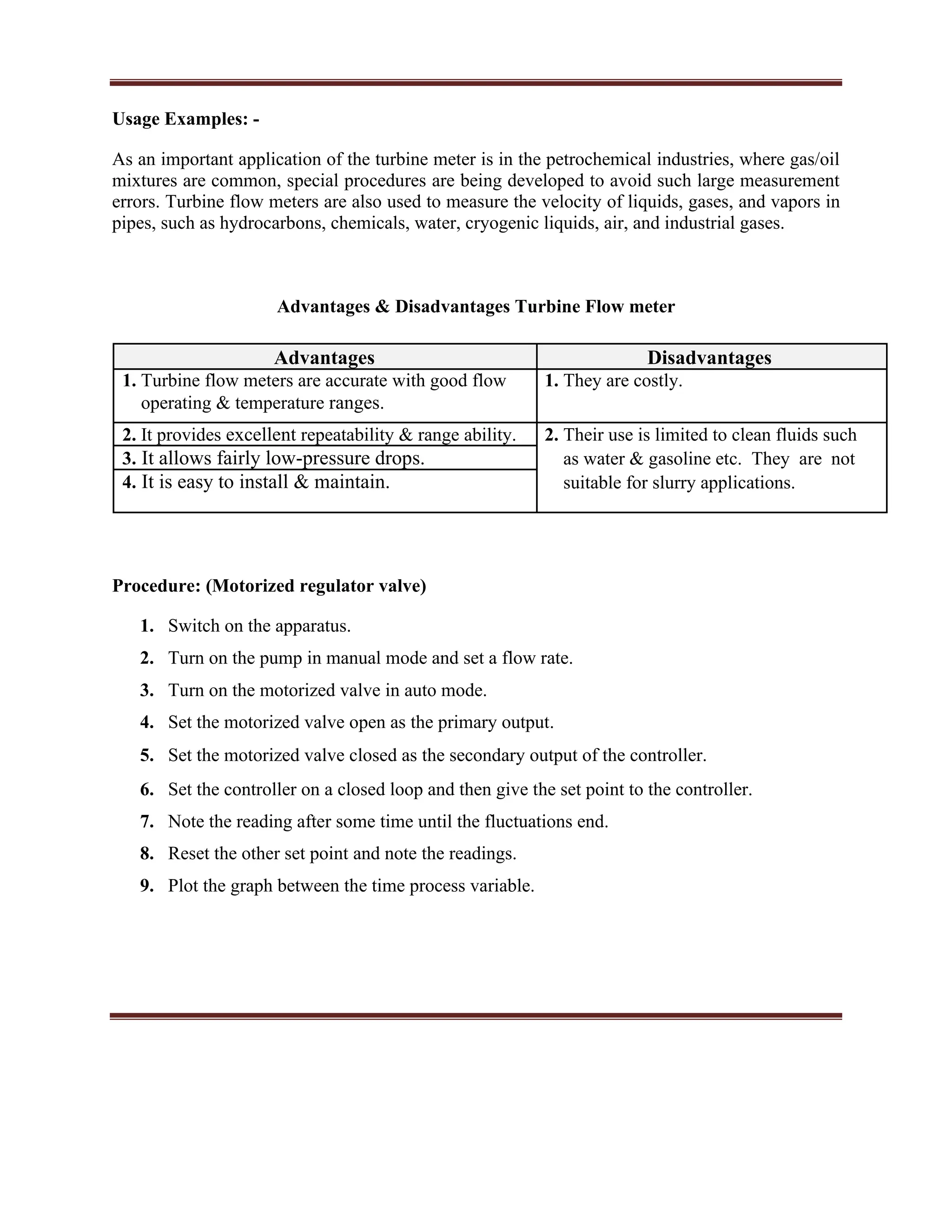 Usage Examples: -
As an important application of the turbine meter is in the petrochemical industries, where gas/oil
mixtures are common, special procedures are being developed to avoid such large measurement
errors. Turbine flow meters are also used to measure the velocity of liquids, gases, and vapors in
pipes, such as hydrocarbons, chemicals, water, cryogenic liquids, air, and industrial gases.
Advantages & Disadvantages Turbine Flow meter
Advantages Disadvantages
1. Turbine flow meters are accurate with good flow 1. They are costly.
operating & temperature ranges.
2. It provides excellent repeatability & range ability. 2. Their use is limited to clean fluids such
3. It allows fairly low-pressure drops. as water & gasoline etc. They are not
4. It is easy to install & maintain. suitable for slurry applications.
Procedure: (Motorized regulator valve)
1. Switch on the apparatus.
2. Turn on the pump in manual mode and set a flow rate.
3. Turn on the motorized valve in auto mode.
4. Set the motorized valve open as the primary output.
5. Set the motorized valve closed as the secondary output of the controller.
6. Set the controller on a closed loop and then give the set point to the controller.
7. Note the reading after some time until the fluctuations end.
8. Reset the other set point and note the readings.
9. Plot the graph between the time process variable.
 