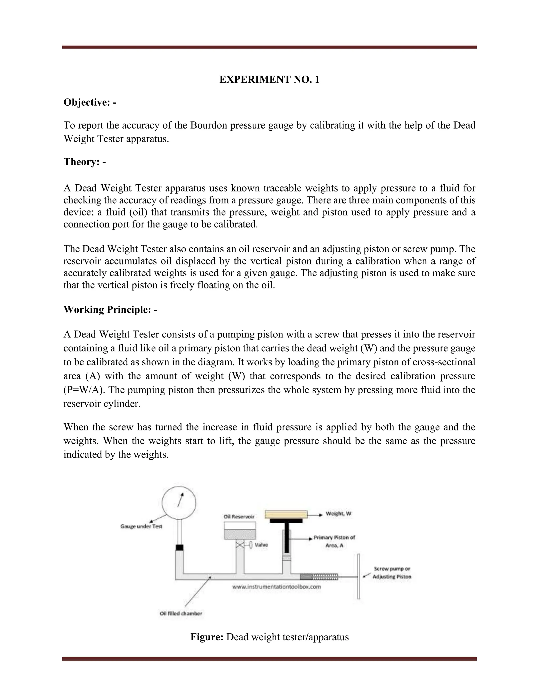 EXPERIMENT NO. 1
Objective: -
To report the accuracy of the Bourdon pressure gauge by calibrating it with the help of the Dead
Weight Tester apparatus.
Theory: -
A Dead Weight Tester apparatus uses known traceable weights to apply pressure to a fluid for
checking the accuracy of readings from a pressure gauge. There are three main components of this
device: a fluid (oil) that transmits the pressure, weight and piston used to apply pressure and a
connection port for the gauge to be calibrated.
The Dead Weight Tester also contains an oil reservoir and an adjusting piston or screw pump. The
reservoir accumulates oil displaced by the vertical piston during a calibration when a range of
accurately calibrated weights is used for a given gauge. The adjusting piston is used to make sure
that the vertical piston is freely floating on the oil.
Working Principle: -
A Dead Weight Tester consists of a pumping piston with a screw that presses it into the reservoir
containing a fluid like oil a primary piston that carries the dead weight (W) and the pressure gauge
to be calibrated as shown in the diagram. It works by loading the primary piston of cross-sectional
area (A) with the amount of weight (W) that corresponds to the desired calibration pressure
(P=W/A). The pumping piston then pressurizes the whole system by pressing more fluid into the
reservoir cylinder.
When the screw has turned the increase in fluid pressure is applied by both the gauge and the
weights. When the weights start to lift, the gauge pressure should be the same as the pressure
indicated by the weights.
Figure: Dead weight tester/apparatus
 