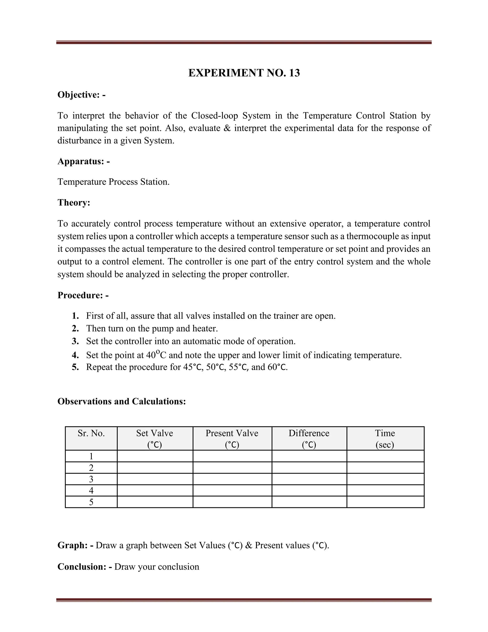 EXPERIMENT NO. 13
Objective: -
To interpret the behavior of the Closed-loop System in the Temperature Control Station by
manipulating the set point. Also, evaluate & interpret the experimental data for the response of
disturbance in a given System.
Apparatus: -
Temperature Process Station.
Theory:
To accurately control process temperature without an extensive operator, a temperature control
system relies upon a controller which accepts a temperature sensor such as a thermocouple as input
it compasses the actual temperature to the desired control temperature or set point and provides an
output to a control element. The controller is one part of the entry control system and the whole
system should be analyzed in selecting the proper controller.
Procedure: -
1. First of all, assure that all valves installed on the trainer are open.
2. Then turn on the pump and heater.
3. Set the controller into an automatic mode of operation.
4. Set the point at 40o
C and note the upper and lower limit of indicating temperature.
5. Repeat the procedure for 45°C, 50°C, 55°C, and 60°C.
Observations and Calculations:
Sr. No. Set Valve Present Valve Difference Time
(°C) (°C) (°C) (sec)
1
2
3
4
5
Graph: - Draw a graph between Set Values (°C) & Present values (°C).
Conclusion: - Draw your conclusion
 