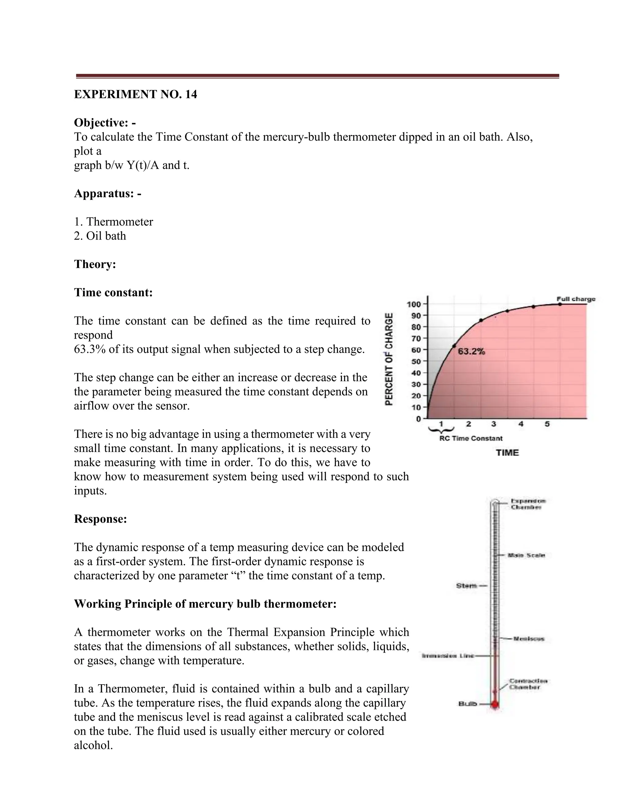 EXPERIMENT NO. 14
Objective: -
To calculate the Time Constant of the mercury-bulb thermometer dipped in an oil bath. Also,
plot a
graph b/w Y(t)/A and t.
Apparatus: -
1. Thermometer
2. Oil bath
Theory:
Time constant:
The time constant can be defined as the time required to
respond
63.3% of its output signal when subjected to a step change.
The step change can be either an increase or decrease in the
the parameter being measured the time constant depends on
airflow over the sensor.
There is no big advantage in using a thermometer with a very
small time constant. In many applications, it is necessary to
make measuring with time in order. To do this, we have to
know how to measurement system being used will respond to such
inputs.
Response:
The dynamic response of a temp measuring device can be modeled
as a first-order system. The first-order dynamic response is
characterized by one parameter “t” the time constant of a temp.
Working Principle of mercury bulb thermometer:
A thermometer works on the Thermal Expansion Principle which
states that the dimensions of all substances, whether solids, liquids,
or gases, change with temperature.
In a Thermometer, fluid is contained within a bulb and a capillary
tube. As the temperature rises, the fluid expands along the capillary
tube and the meniscus level is read against a calibrated scale etched
on the tube. The fluid used is usually either mercury or colored
alcohol.
 