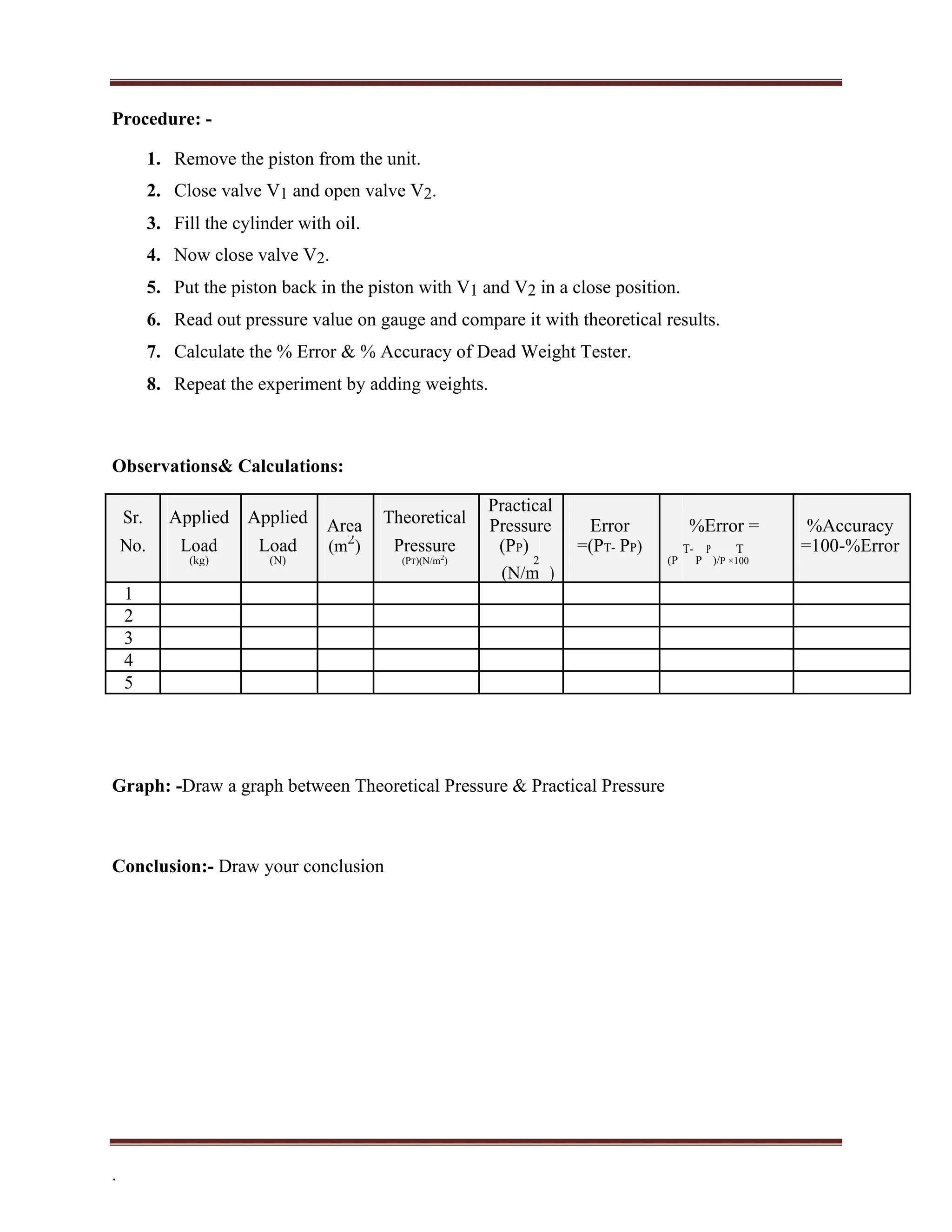 Procedure: -
1. Remove the piston from the unit.
2. Close valve V1 and open valve V2.
3. Fill the cylinder with oil.
4. Now close valve V2.
5. Put the piston back in the piston with V1 and V2 in a close position.
6. Read out pressure value on gauge and compare it with theoretical results.
7. Calculate the % Error & % Accuracy of Dead Weight Tester.
8. Repeat the experiment by adding weights.
Observations& Calculations:
Sr. Applied Applied Theoretical
Practical
%Error =
Area Pressure Error %Accuracy
No. Load Load Pressure
(m2
) (PP) =(PT- PP) T- P T =100-%Error
(kg) (N) (PT)(N/m2
) 2 (P P )/P ×100
(N/m )
1
2
3
4
5
Graph: -Draw a graph between Theoretical Pressure & Practical Pressure
Conclusion:- Draw your conclusion
.
 