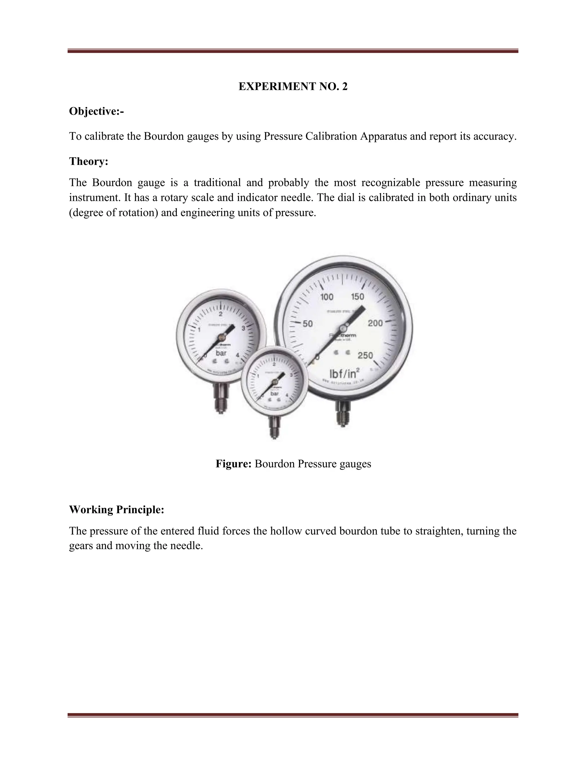 EXPERIMENT NO. 2
Objective:-
To calibrate the Bourdon gauges by using Pressure Calibration Apparatus and report its accuracy.
Theory:
The Bourdon gauge is a traditional and probably the most recognizable pressure measuring
instrument. It has a rotary scale and indicator needle. The dial is calibrated in both ordinary units
(degree of rotation) and engineering units of pressure.
Figure: Bourdon Pressure gauges
Working Principle:
The pressure of the entered fluid forces the hollow curved bourdon tube to straighten, turning the
gears and moving the needle.
 