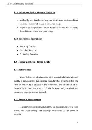 Oil and Gas Measuring Instruments



        1.2.5 Analog and Digital Modes of Operation


             Analog Signal: signals that vary in a continuous fashion and take
               an infinite number of values in any given range.
             Digital signal: signals that vary in discrete steps and thus take only
               finite different values in a given range.


        1.2.6 Functions of Instruments


             Indicating function.
             Recording function.
             Controlling Function.


        1.3 Characteristics of Instruments


        1.3.1 Performance


               It is to define a set of criteria that gives a meaningful description of
        quality of measurement. Performance characteristics are obtained in one
        form or another by a process called calibration. The calibration of all
        instruments is important since it affords the opportunity to check the
        instrument against a known standard.


        1.3.2 Errors in Measurement


               Measurements always involve errors. No measurement is free from
        errors. An understanding and thorough evaluation of the errors is
        essential.


                                                                                     9
 