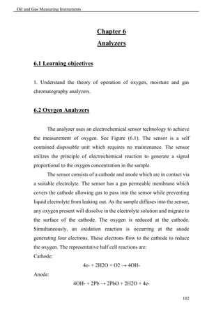 Oil and Gas Measuring Instruments




                                         Chapter 6
                                         Analyzers

        6.1 Learning objectives


        1. Understand the theory of operation of oxygen, moisture and gas
        chromatography analyzers.


        6.2 Oxygen Analyzers


               The analyzer uses an electrochemical sensor technology to achieve
        the measurement of oxygen. See Figure (6.1). The sensor is a self
        contained disposable unit which requires no maintenance. The sensor
        utilizes the principle of electrochemical reaction to generate a signal
        proportional to the oxygen concentration in the sample.
               The sensor consists of a cathode and anode which are in contact via
        a suitable electrolyte. The sensor has a gas permeable membrane which
        covers the cathode allowing gas to pass into the sensor while preventing
        liquid electrolyte from leaking out. As the sample diffuses into the sensor,
        any oxygen present will dissolve in the electrolyte solution and migrate to
        the surface of the cathode. The oxygen is reduced at the cathode.
        Simultaneously, an oxidation reaction is occurring at the anode
        generating four electrons. These electrons flow to the cathode to reduce
        the oxygen. The representative half cell reactions are:
        Cathode:
                                    4e- + 2H2O + O2 → 4OH-
        Anode:
                             4OH- + 2Pb → 2PbO + 2H2O + 4e-

                                                                                102
 