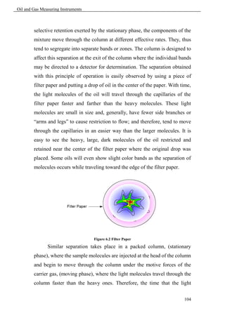 Oil and Gas Measuring Instruments



        selective retention exerted by the stationary phase, the components of the
        mixture move through the column at different effective rates. They, thus
        tend to segregate into separate bands or zones. The column is designed to
        affect this separation at the exit of the column where the individual bands
        may be directed to a detector for determination. The separation obtained
        with this principle of operation is easily observed by using a piece of
        filter paper and putting a drop of oil in the center of the paper. With time,
        the light molecules of the oil will travel through the capillaries of the
        filter paper faster and farther than the heavy molecules. These light
        molecules are small in size and, generally, have fewer side branches or
        “arms and legs” to cause restriction to flow; and therefore, tend to move
        through the capillaries in an easier way than the larger molecules. It is
        easy to see the heavy, large, dark molecules of the oil restricted and
        retained near the center of the filter paper where the original drop was
        placed. Some oils will even show slight color bands as the separation of
        molecules occurs while traveling toward the edge of the filter paper.




                                     Figure 6.2 Filter Paper

               Similar separation takes place in a packed column, (stationary
        phase), where the sample molecules are injected at the head of the column
        and begin to move through the column under the motive forces of the
        carrier gas, (moving phase), where the light molecules travel through the
        column faster than the heavy ones. Therefore, the time that the light


                                                                                 104
 