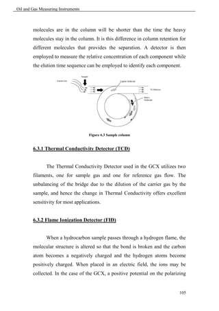 Oil and Gas Measuring Instruments



        molecules are in the column will be shorter than the time the heavy
        molecules stay in the column. It is this difference in column retention for
        different molecules that provides the separation. A detector is then
        employed to measure the relative concentration of each component while
        the elution time sequence can be employed to identify each component.




                                    Figure 6.3 Sample column


        6.3.1 Thermal Conductivity Detector (TCD)


               The Thermal Conductivity Detector used in the GCX utilizes two
        filaments, one for sample gas and one for reference gas flow. The
        unbalancing of the bridge due to the dilution of the carrier gas by the
        sample, and hence the change in Thermal Conductivity offers excellent
        sensitivity for most applications.


        6.3.2 Flame Ionization Detector (FID)


               When a hydrocarbon sample passes through a hydrogen flame, the
        molecular structure is altered so that the bond is broken and the carbon
        atom becomes a negatively charged and the hydrogen atoms become
        positively charged. When placed in an electric field, the ions may be
        collected. In the case of the GCX, a positive potential on the polarizing


                                                                               105
 