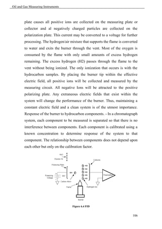 Oil and Gas Measuring Instruments



        plate causes all positive ions are collected on the measuring plate or
        collector and al negatively charged particles are collected on the
        polarization plate. This current may be converted to a voltage for further
        processing. The hydrogen/air mixture that supports the flame is converted
        to water and exits the burner through the vent. Most of the oxygen is
        consumed by the flame with only small amounts of excess hydrogen
        remaining. The excess hydrogen (H2) passes through the flame to the
        vent without being ionized. The only ionization that occurs is with the
        hydrocarbon samples. By placing the burner tip within the effective
        electric field, all positive ions will be collected and measured by the
        measuring circuit. All negative Ions will be attracted to the positive
        polarizing plate. Any extraneous electric fields that exist within the
        system will change the performance of the burner. Thus, maintaining a
        constant electric field and a clean system is of the utmost importance.
        Response of the burner to hydrocarbon components. - In a chromatograph
        system, each component to be measured is separated so that there is no
        interference between components. Each component is calibrated using a
        known concentration to determine response of the system to that
        component. The relationship between components does not depend upon
        each other but only on the calibration factor.




                                        Figure 6.4 FID


                                                                              106
 