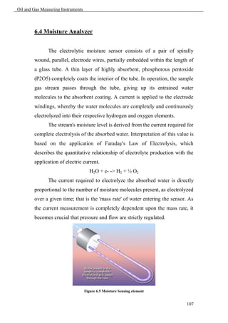 Oil and Gas Measuring Instruments



        6.4 Moisture Analyzer


               The electrolytic moisture sensor consists of a pair of spirally
        wound, parallel, electrode wires, partially embedded within the length of
        a glass tube. A thin layer of highly absorbent, phosphorous pentoxide
        (P2O5) completely coats the interior of the tube. In operation, the sample
        gas stream passes through the tube, giving up its entrained water
        molecules to the absorbent coating. A current is applied to the electrode
        windings, whereby the water molecules are completely and continuously
        electrolyzed into their respective hydrogen and oxygen elements.
               The stream's moisture level is derived from the current required for
        complete electrolysis of the absorbed water. Interpretation of this value is
        based on the application of Faraday's Law of Electrolysis, which
        describes the quantitative relationship of electrolyte production with the
        application of electric current.
                                       H2O + e- -> H2 + ½ O2
               The current required to electrolyze the absorbed water is directly
        proportional to the number of moisture molecules present, as electrolyzed
        over a given time; that is the 'mass rate' of water entering the sensor. As
        the current measurement is completely dependent upon the mass rate, it
        becomes crucial that pressure and flow are strictly regulated.




                                    Figure 6.5 Moisture Sensing element


                                                                                107
 