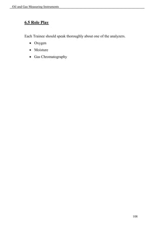 Oil and Gas Measuring Instruments



        6.5 Role Play


        Each Trainee should speak thoroughly about one of the analyzers.
             Oxygen
             Moisture
             Gas Chromatography




                                                                           108
 