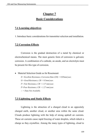 Oil and Gas Measuring Instruments




                                          Chapter 7
                                    Basic Considerations

        7.1 Learning objectives


        1. Introduce basic considerations for transmitter selection and installation.


        7.2 Corrosion Effects


               Corrosion is the gradual destruction of a metal by chemical or
        electrochemical means. The most generic form of corrosion is galvanic
        corrosion. A combination of a cathode, an anode, and an electrolyte must
        be present for this type of corrosion.


         Material Selection Guide as for Rosemount
               E= Excellent Resistance, Corrosion Rate (CR) < 0.05mm/year.
               G= Good Resistance, CR < 0.5mm/year.
               F= Fair Resistance, CR < 1.27 mm/year.
               P=Poor Resistance, CR > 1.27 mm/year.
               -- = Data Not Available.



        7.3 Lightning and Static Effects


               Lightning is the attraction of a charged cloud to an oppositely
        charged earth, another cloud, or another area within the same cloud.
        Clouds produce lightning with the help of strong updraft air currents.
        These air currents cause rapid freezing of water droplets, which inherit a
        charge as they crystallize. Among the many types of lightning, cloud to


                                                                                 109
 