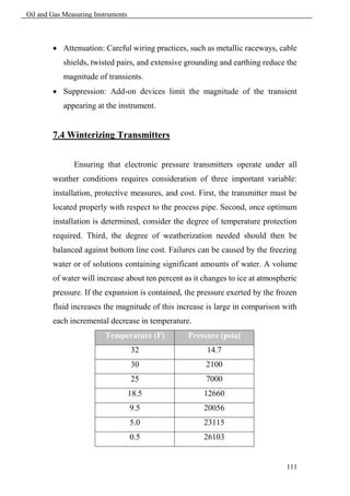 Oil and Gas Measuring Instruments



         Attenuation: Careful wiring practices, such as metallic raceways, cable
            shields, twisted pairs, and extensive grounding and earthing reduce the
            magnitude of transients.
         Suppression: Add-on devices limit the magnitude of the transient
            appearing at the instrument.


        7.4 Winterizing Transmitters


               Ensuring that electronic pressure transmitters operate under all
        weather conditions requires consideration of three important variable:
        installation, protective measures, and cost. First, the transmitter must be
        located properly with respect to the process pipe. Second, once optimum
        installation is determined, consider the degree of temperature protection
        required. Third, the degree of weatherization needed should then be
        balanced against bottom line cost. Failures can be caused by the freezing
        water or of solutions containing significant amounts of water. A volume
        of water will increase about ten percent as it changes to ice at atmospheric
        pressure. If the expansion is contained, the pressure exerted by the frozen
        fluid increases the magnitude of this increase is large in comparison with
        each incremental decrease in temperature.
                         Temperature (F)          Pressure (psia)
                                    32                  14.7
                                    30                 2100
                                    25                 7000
                                    18.5               12660
                                    9.5                20056
                                    5.0                23115
                                    0.5                26103


                                                                                111
 