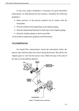 Oil and Gas Measuring Instruments



               In any case, proper installation is necessary for good transmitter
        performance. In determining the best location, remember the following
        guidelines:
             Keep corrosive or hot process material out of contact with the
               transmitter.
             Prevent sediment from depositing in the impulse piping.
             Keep the liquid head balanced on both legs of the impulse piping.
             Keep the impulse piping as short as possible.
        Avoid ambient temperature gradients and fluctuations


        7.4.1 Liquid Service


               For liquid flow measurement, mount the transmitters below the
        process taps with the drain/vent valves facing downward. This allows the
        trapped gases to vent into the process line. Make the taps to the side of
        the line to avoid sediment deposits.




                                    Figure 7.2 Liquid service connection


                                                                             112
 