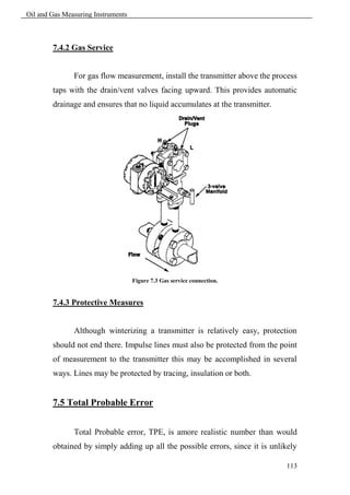 Oil and Gas Measuring Instruments



        7.4.2 Gas Service


               For gas flow measurement, install the transmitter above the process
        taps with the drain/vent valves facing upward. This provides automatic
        drainage and ensures that no liquid accumulates at the transmitter.




                                    Figure 7.3 Gas service connection.


        7.4.3 Protective Measures


               Although winterizing a transmitter is relatively easy, protection
        should not end there. Impulse lines must also be protected from the point
        of measurement to the transmitter this may be accomplished in several
        ways. Lines may be protected by tracing, insulation or both.


        7.5 Total Probable Error


               Total Probable error, TPE, is amore realistic number than would
        obtained by simply adding up all the possible errors, since it is unlikely

                                                                              113
 