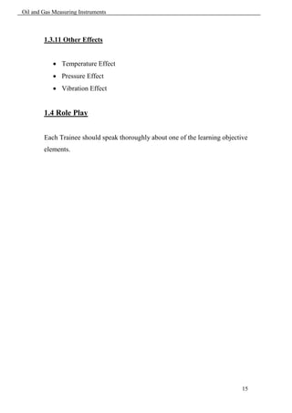 Oil and Gas Measuring Instruments



        1.3.11 Other Effects


             Temperature Effect
             Pressure Effect
             Vibration Effect


        1.4 Role Play


        Each Trainee should speak thoroughly about one of the learning objective
        elements.




                                                                              15
 