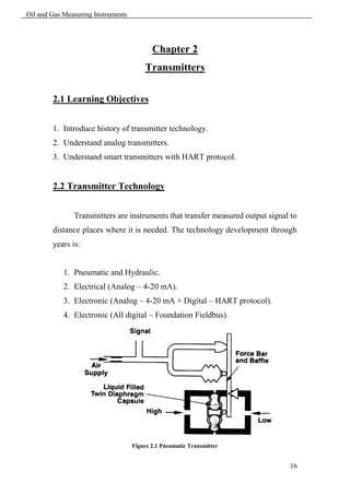 Oil and Gas Measuring Instruments




                                           Chapter 2
                                        Transmitters

        2.1 Learning Objectives


        1. Introduce history of transmitter technology.
        2. Understand analog transmitters.
        3. Understand smart transmitters with HART protocol.


        2.2 Transmitter Technology


               Transmitters are instruments that transfer measured output signal to
        distance places where it is needed. The technology development through
        years is:


            1. Pneumatic and Hydraulic.
            2. Electrical (Analog – 4-20 mA).
            3. Electronic (Analog – 4-20 mA + Digital – HART protocol).
            4. Electronic (All digital – Foundation Fieldbus).




                                    Figure 2.1 Pneumatic Transmitter


                                                                                16
 