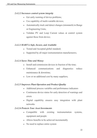 Oil and Gas Measuring Instruments



        2.4.2.2 Increases control system integrity
                      Get early warning of device problems;
                      Use capability of multi-variable devices;
                      Automatically track and detect changes (mismatch) in Range
                       or Engineering Units;
                      Validate PV and Loop Current values at control system
                       against those from device;


        2.4.2.3 HART is Safe, Secure, and Available
                      Tested and Accepted global standard;
                      Supported by all major instrumentation manufacturers;


        2.4.2.4 Saves Time and Money
                      Install and commission devices in fraction of the time;
                      Enhanced     communications        and   diagnostics    reduce
                       maintenance & downtime;
                      Low or no additional cost by many suppliers;


        2.4.2.5 Improves Plant Operation and Product Quality
                      Additional process variables and performance indicators
                      Continuous device status for early detection of warnings and
                       errors
                      Digital capability ensures easy integration with plant
                       networks
        2.4.2.6 Protects Your Asset Investments
                      Compatible    with      existing   instrumentation     systems,
                       equipment and people
                      Allows benefits to be achieved incrementally
                      No need to replace entire system

                                                                                    22
 