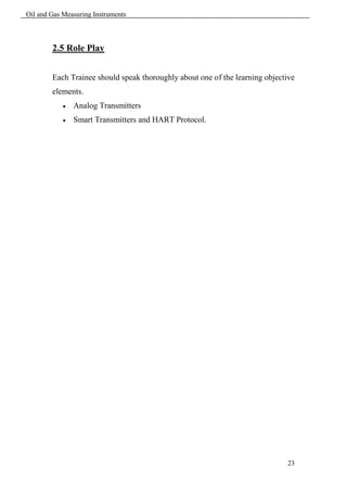 Oil and Gas Measuring Instruments



        2.5 Role Play


        Each Trainee should speak thoroughly about one of the learning objective
        elements.
               Analog Transmitters
               Smart Transmitters and HART Protocol.




                                                                             23
 