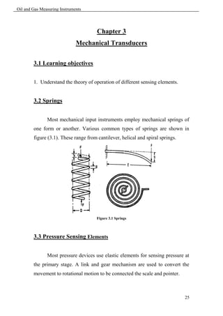 Oil and Gas Measuring Instruments




                                       Chapter 3
                              Mechanical Transducers

        3.1 Learning objectives


        1. Understand the theory of operation of different sensing elements.


        3.2 Springs


               Most mechanical input instruments employ mechanical springs of
        one form or another. Various common types of springs are shown in
        figure (3.1). These range from cantilever, helical and spiral springs.




                                       Figure 3.1 Springs




        3.3 Pressure Sensing Elements


               Most pressure devices use elastic elements for sensing pressure at
        the primary stage. A link and gear mechanism are used to convert the
        movement to rotational motion to be connected the scale and pointer.



                                                                                 25
 