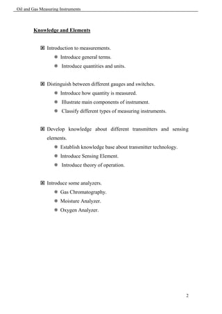 Oil and Gas Measuring Instruments



        Knowledge and Elements


             Introduction to measurements.
                    Introduce general terms.
                    Introduce quantities and units.


             Distinguish between different gauges and switches.
                    Introduce how quantity is measured.
                    Illustrate main components of instrument.
                    Classify different types of measuring instruments.


             Develop knowledge about different transmitters and sensing
               elements.
                    Establish knowledge base about transmitter technology.
                    Introduce Sensing Element.
                    Introduce theory of operation.


             Introduce some analyzers.
                    Gas Chromatography.
                    Moisture Analyzer.
                    Oxygen Analyzer.




                                                                              2
 