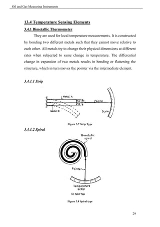 Oil and Gas Measuring Instruments



        13.4 Temperature Sensing Elements
        3.4.1 Bimetallic Thermometer
               They are used for local temperature measurements. It is constructed
        by bonding two different metals such that they cannot move relative to
        each other. All metals try to change their physical dimensions at different
        rates when subjected to same change in temperature. The differential
        change in expansion of two metals results in bending or flattening the
        structure, which in turn moves the pointer via the intermediate element.


        3.4.1.1 Strip




                                     Figure 3.7 Strip Type

        3.4.1.2 Spiral




                                     Figure 3.8 Spiral type



                                                                                   29
 