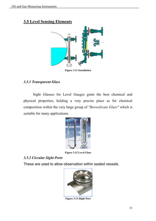 Oil and Gas Measuring Instruments



        3.5 Level Sensing Elements




                                     Figure 3.11 Installation



        3.5.1 Transparent Glass


               Sight Glasses for Level Gauges grant the best chemical and
        physical properties, holding a very precise place as for chemical
        composition within the very large group of "Borosilicate Glass" which is
        suitable for many applications.




                                     Figure 3.12 Level Glass

        3.5.2 Circular Sight Ports
        These are used to allow observation within sealed vessels.




                                     Figure 3.13 Dight Port


                                                                             31
 