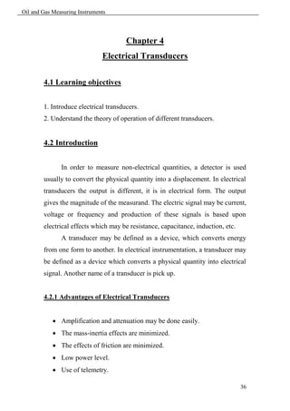 Oil and Gas Measuring Instruments




                                       Chapter 4
                               Electrical Transducers

        4.1 Learning objectives


        1. Introduce electrical transducers.
        2. Understand the theory of operation of different transducers.


        4.2 Introduction


               In order to measure non-electrical quantities, a detector is used
        usually to convert the physical quantity into a displacement. In electrical
        transducers the output is different, it is in electrical form. The output
        gives the magnitude of the measurand. The electric signal may be current,
        voltage or frequency and production of these signals is based upon
        electrical effects which may be resistance, capacitance, induction, etc.
               A transducer may be defined as a device, which converts energy
        from one form to another. In electrical instrumentation, a transducer may
        be defined as a device which converts a physical quantity into electrical
        signal. Another name of a transducer is pick up.


        4.2.1 Advantages of Electrical Transducers


             Amplification and attenuation may be done easily.
             The mass-inertia effects are minimized.
             The effects of friction are minimized.
             Low power level.
             Use of telemetry.

                                                                                   36
 