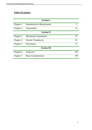 Oil and Gas Measuring Instruments



        Table of Contents


                                         Section I
        Chapter 1      Introduction to Measuements    5
        Chapter 2      Transmitters                   16
                                        Section II
        Chapter 3      Mechanical Transducers         25
        Chapter 4      Electric Transducers           36
        Chapter 5      Flowmeters                     73
                                        Section III
        Chapter 6      Analyzers                      102
        Chapter 7      Basic Considerations           109




                                                          3
 