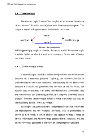 Oil and Gas Measuring Instruments



        4.4.1 Thermocouple


               The thermocouple is one of the simplest of all sensors. It consists
        of two wires of dissimilar metals joined near the measurement point. The
        output is a small voltage measured between the two wires.




                                    Figure 4.7 The thermocouple

        While appealingly simple in concept, the theory behind the thermocouple
        is subtle, the basics of which need to be understood for the most effective
        use of the sensor.


        4.4.1.1 Thermocouple theory


               A thermocouple circuit has at least two junctions: the measurement
        junction and a reference junction. Typically, the reference junction is
        created where the two wires connect to the measuring device. This second
        junction it is really two junctions: one for each of the two wires, but
        because they are assumed to be at the same temperature (isothermal) they
        are considered as one (thermal) junction. It is the point where the metals
        change - from the thermocouple metals to what ever metals are used in
        the measuring device - typically copper.
               The output voltage is related to the temperature difference between
        the measurement and the reference junctions. This is phenomena is
        known as the Seebeck effect. In practice the Seebeck voltage is made up
        of two components: the Peltier voltage generated at the junctions, plus the
        Thomson voltage generated in the wires by the temperature gradient.


                                                                                41
 