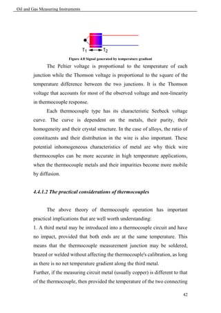 Oil and Gas Measuring Instruments




                           Figure 4.8 Signal generated by temperature gradient

               The Peltier voltage is proportional to the temperature of each
        junction while the Thomson voltage is proportional to the square of the
        temperature difference between the two junctions. It is the Thomson
        voltage that accounts for most of the observed voltage and non-linearity
        in thermocouple response.
               Each thermocouple type has its characteristic Seebeck voltage
        curve. The curve is dependent on the metals, their purity, their
        homogeneity and their crystal structure. In the case of alloys, the ratio of
        constituents and their distribution in the wire is also important. These
        potential inhomogeneous characteristics of metal are why thick wire
        thermocouples can be more accurate in high temperature applications,
        when the thermocouple metals and their impurities become more mobile
        by diffusion.


        4.4.1.2 The practical considerations of thermocouples


               The above theory of thermocouple operation has important
        practical implications that are well worth understanding:
        1. A third metal may be introduced into a thermocouple circuit and have
        no impact, provided that both ends are at the same temperature. This
        means that the thermocouple measurement junction may be soldered,
        brazed or welded without affecting the thermocouple's calibration, as long
        as there is no net temperature gradient along the third metal.
        Further, if the measuring circuit metal (usually copper) is different to that
        of the thermocouple, then provided the temperature of the two connecting

                                                                                  42
 