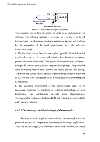 Oil and Gas Measuring Instruments




                            Figure 4.10 Modern Thermocouple Measurement

        The correction can be done electrically in hardware or mathematically in
        software. The software method is preferred as it is universal to all
        thermocouple types (provided the characteristics are known) and it allows
        for the correction of the small non-linearity over the reference
        temperature range.
        4. The low-level output from thermocouples (typically 50mV full scale)
        requires that care be taken to avoid electrical interference from motors,
        power cable and transformers. Twisting the thermocouple wire pair (say 1
        twist per 10 cm) can greatly reduce magnetic field pickup. Using shielded
        cable or running wires in metal conduit can reduce electric field pickup.
        The measuring device should provide signal filtering, either in hardware
        or by software, with strong rejection of the line frequency (50/60 Hz) and
        its harmonics.
        5. The operating environment of the thermocouple needs to be
        considered. Exposure to oxidizing or reducing atmospheres at high
        temperature      can    significantly      degrade      some      thermocouples.
        Thermocouples containing rhodium (B, R and S types) are not suitable
        under neutron radiation.


        4.4.1.3 The advantages and disadvantages of thermocouples


               Because of their physical characteristics, thermocouples are the
        preferred method of temperature measurement in many applications.
        They can be very rugged, are immune to shock and vibration, are useful

                                                                                      44
 