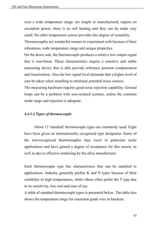 Oil and Gas Measuring Instruments



        over a wide temperature range, are simple to manufactured, require no
        excitation power, there is no self heating and they can be made very
        small. No other temperature sensor provides this degree of versatility.
        Thermocouples are wonderful sensors to experiment with because of their
        robustness, wide temperature range and unique properties.
        On the down side, the thermocouple produces a relative low output signal
        that is non-linear. These characteristics require a sensitive and stable
        measuring device that is able provide reference junction compensation
        and linearization. Also the low signal level demands that a higher level of
        care be taken when installing to minimize potential noise sources.
        The measuring hardware requires good noise rejection capability. Ground
        loops can be a problem with non-isolated systems, unless the common
        mode range and rejection is adequate.


        4.4.1.4 Types of thermocouple


               About 13 'standard' thermocouple types are commonly used. Eight
        have been given an internationally recognized type designator. Some of
        the non-recognized thermocouples may excel in particular niche
        applications and have gained a degree of acceptance for this reason, as
        well as due to effective marketing by the alloy manufacturer.


        Each thermocouple type has characteristics that can be matched to
        applications. Industry generally prefers K and N types because of their
        suitability to high temperatures, while others often prefer the T type due
        to its sensitivity, low cost and ease of use.
        A table of standard thermocouple types is presented below. The table also
        shows the temperature range for extension grade wire in brackets.



                                                                                  45
 