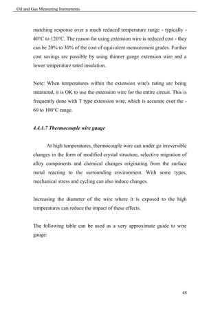 Oil and Gas Measuring Instruments



        matching response over a much reduced temperature range - typically -
        40°C to 120°C. The reason for using extension wire is reduced cost - they
        can be 20% to 30% of the cost of equivalent measurement grades. Further
        cost savings are possible by using thinner gauge extension wire and a
        lower temperature rated insulation.


        Note: When temperatures within the extension wire's rating are being
        measured, it is OK to use the extension wire for the entire circuit. This is
        frequently done with T type extension wire, which is accurate over the -
        60 to 100°C range.


        4.4.1.7 Thermocouple wire gauge


               At high temperatures, thermocouple wire can under go irreversible
        changes in the form of modified crystal structure, selective migration of
        alloy components and chemical changes originating from the surface
        metal reacting to the surrounding environment. With some types,
        mechanical stress and cycling can also induce changes.


        Increasing the diameter of the wire where it is exposed to the high
        temperatures can reduce the impact of these effects.


        The following table can be used as a very approximate guide to wire
        gauge:




                                                                                 48
 