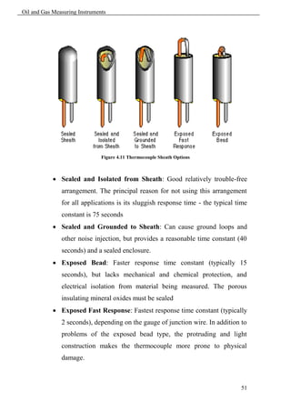 Oil and Gas Measuring Instruments




                               Figure 4.11 Thermocouple Sheath Options



             Sealed and Isolated from Sheath: Good relatively trouble-free
               arrangement. The principal reason for not using this arrangement
               for all applications is its sluggish response time - the typical time
               constant is 75 seconds
             Sealed and Grounded to Sheath: Can cause ground loops and
               other noise injection, but provides a reasonable time constant (40
               seconds) and a sealed enclosure.
             Exposed Bead: Faster response time constant (typically 15
               seconds), but lacks mechanical and chemical protection, and
               electrical isolation from material being measured. The porous
               insulating mineral oxides must be sealed
             Exposed Fast Response: Fastest response time constant (typically
               2 seconds), depending on the gauge of junction wire. In addition to
               problems of the exposed bead type, the protruding and light
               construction makes the thermocouple more prone to physical
               damage.



                                                                                 51
 