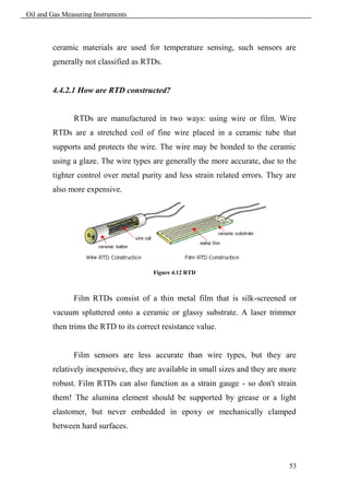 Oil and Gas Measuring Instruments



        ceramic materials are used for temperature sensing, such sensors are
        generally not classified as RTDs.


        4.4.2.1 How are RTD constructed?


               RTDs are manufactured in two ways: using wire or film. Wire
        RTDs are a stretched coil of fine wire placed in a ceramic tube that
        supports and protects the wire. The wire may be bonded to the ceramic
        using a glaze. The wire types are generally the more accurate, due to the
        tighter control over metal purity and less strain related errors. They are
        also more expensive.




                                       Figure 4.12 RTD



               Film RTDs consist of a thin metal film that is silk-screened or
        vacuum spluttered onto a ceramic or glassy substrate. A laser trimmer
        then trims the RTD to its correct resistance value.


               Film sensors are less accurate than wire types, but they are
        relatively inexpensive, they are available in small sizes and they are more
        robust. Film RTDs can also function as a strain gauge - so don't strain
        them! The alumina element should be supported by grease or a light
        elastomer, but never embedded in epoxy or mechanically clamped
        between hard surfaces.



                                                                                53
 