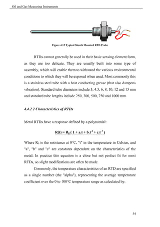 Oil and Gas Measuring Instruments




                            Figure 4.13 Typical Sheath Mounted RTD Probe



               RTDs cannot generally be used in their basic sensing element form,
        as they are too delicate. They are usually built into some type of
        assembly, which will enable them to withstand the various environmental
        conditions to which they will be exposed when used. Most commonly this
        is a stainless steel tube with a heat conducting grease (that also dampens
        vibration). Standard tube diameters include 3, 4.5, 6, 8, 10, 12 and 15 mm
        and standard tube lengths include 250, 300, 500, 750 and 1000 mm.


        4.4.2.2 Characteristics of RTDs


        Metal RTDs have a response defined by a polynomial:

                              R(t) = R0 ( 1 + a.t + b.t 2 + c.t 3 )

        Where R0 is the resistance at 0°C, "t" in the temperature in Celsius, and
        "a", "b" and "c" are constants dependent on the characteristics of the
        metal. In practice this equation is a close but not perfect fit for most
        RTDs, so slight modifications are often be made.
               Commonly, the temperature characteristics of an RTD are specified
        as a single number (the "alpha"), representing the average temperature
        coefficient over the 0 to 100°C temperature range as calculated by:




                                                                                54
 