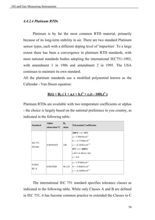 Oil and Gas Measuring Instruments



        4.4.2.4 Platinum RTDs


               Platinum is by far the most common RTD material, primarily
        because of its long-term stability in air. There are two standard Platinum
        sensor types, each with a different doping level of 'impurities'. To a large
        extent there has been a convergence in platinum RTD standards, with
        most national standards bodies adopting the international IEC751-1983,
        with amendment 1 in 1986 and amendment 2 in 1995. The USA
        continues to maintain its own standard.
        All the platinum standards use a modified polynomial known as the
        Callendar - Van Dusen equation:

                          R(t) = R0 ( 1 + a.t + b.t2 + c.(t - 100).t3 )

        Platinum RTDs are available with two temperature coefficients or alphas
        - the choice is largely based on the national preference in you country, as
        indicated in the following table:
                         Alpha         R0
              Standard                          Polynomial Coefficients
                         ohms/ohm/°C   ohms

                                                200°C < t < 0°C
                                                a = 3.90830x10-3
                                                b = -5.77500x10-7
              IEC751
                         0.00385055    100      c = -4.18301x10-12
              (Pt100)
                                                0°C < t < 850°C
                                                a & b as above, but
                                                c = 0.0

                                                a = 3.97869x10-3
              SAMA
                         0.0039200     98.129   b = -5.86863x10-7
              RC-4
                                                c = -4.16696x10-12




               The international IEC 751 standard specifies tolerance classes as
        indicated in the following table. While only Classes A and B are defined
        in IEC 751, it has become common practice to extended the Classes to C


                                                                                 56
 