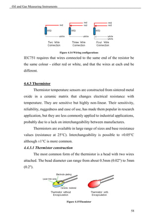 Oil and Gas Measuring Instruments




                                    Figure 4.14 Wiring configurations

        IEC751 requires that wires connected to the same end of the resistor be
        the same colour - either red or white, and that the wires at each end be
        different.


        4.4.3 Thermistor
                   Thermistor temperature sensors are constructed from sintered metal
        oxide in a ceramic matrix that changes electrical resistance with
        temperature. They are sensitive but highly non-linear. Their sensitivity,
        reliability, ruggedness and ease of use, has made them popular in research
        application, but they are less commonly applied to industrial applications,
        probably due to a lack on interchangeability between manufactures.
                   Thermistors are available in large range of sizes and base resistance
        values (resistance at 25°C). Interchangeability is possible to ±0.05°C
        although ±1°C is more common.
        4.4.3.1 Thermistor construction
                   The most common form of the thermistor is a bead with two wires
        attached. The bead diameter can range from about 0.5mm (0.02") to 5mm
        (0.2'').




                                         Figure 4.15Themistor


                                                                                     58
 
